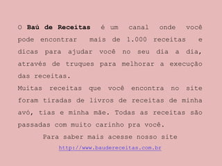 O Baú de Receitas é um canal onde você
pode encontrar mais de 1.000 receitas e
dicas para ajudar você no seu dia a dia,
através de truques para melhorar a execução
das receitas.
Muitas receitas que você encontra no site
foram tiradas de livros de receitas de minha
avó, tias e minha mãe. Todas as receitas são
passadas com muito carinho pra você.
Para saber mais acesse nosso site
http://www.baudereceitas.com.br
 