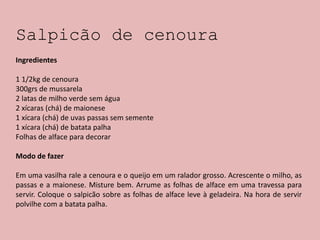 Salpicão de cenoura
Ingredientes
1 1/2kg de cenoura
300grs de mussarela
2 latas de milho verde sem água
2 xícaras (chá) de maionese
1 xícara (chá) de uvas passas sem semente
1 xícara (chá) de batata palha
Folhas de alface para decorar
Modo de fazer
Em uma vasilha rale a cenoura e o queijo em um ralador grosso. Acrescente o milho, as
passas e a maionese. Misture bem. Arrume as folhas de alface em uma travessa para
servir. Coloque o salpicão sobre as folhas de alface leve à geladeira. Na hora de servir
polvilhe com a batata palha.
 