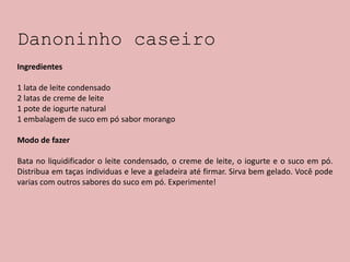 Danoninho caseiro
Ingredientes
1 lata de leite condensado
2 latas de creme de leite
1 pote de iogurte natural
1 embalagem de suco em pó sabor morango
Modo de fazer
Bata no liquidificador o leite condensado, o creme de leite, o iogurte e o suco em pó.
Distribua em taças individuas e leve a geladeira até firmar. Sirva bem gelado. Você pode
varias com outros sabores do suco em pó. Experimente!
 