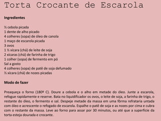 Torta Crocante de Escarola
Ingredientes
½ cebola picada
1 dente de alho picado
4 colheres (sopa) de óleo de canola
1 maço de escarola picada
3 ovos
1 ½ xícara (chá) de leite de soja
2 xícaras (chá) de farinha de trigo
1 colher (sopa) de fermento em pó
Sal a gosto
4 colheres (sopa) de patê de soja defumado
½ xícara (chá) de nozes picadas
Modo de fazer
Preaqueça o forno (180º C). Doure a cebola e o alho em metade do óleo. Junte a escarola,
refogue rapidamente e reserve. Bata no liquidificador os ovos, o leite de soja, a farinha de trigo, o
restante do óleo, o fermento e sal. Despeje metade da massa em uma fôrma refrataria untada
com óleo e acrescente o refogado de escarola. Espalhe o patê de soja e as nozes por cima e cubra
com o restante da massa. Leve ao forno para assar por 30 minutos, ou até que a superfície da
torta esteja dourada e crocante.
 