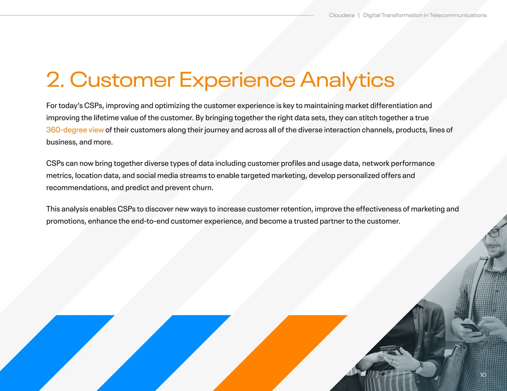 10
Cloudera | Digital Transformation in Telecommunications
2. Customer Experience Analytics
For today’s CSPs, improving and optimizing the customer experience is key to maintaining market differentiation and
improving the lifetime value of the customer. By bringing together the right data sets, they can stitch together a true
360-degree view of their customers along their journey and across all of the diverse interaction channels, products, lines of
business, and more.		
CSPs can now bring together diverse types of data including customer profiles and usage data, network performance
metrics, location data, and social media streams to enable targeted marketing, develop personalized offers and
recommendations, and predict and prevent churn.
This analysis enables CSPs to discover new ways to increase customer retention, improve the effectiveness of marketing and
promotions, enhance the end-to-end customer experience, and become a trusted partner to the customer.
 