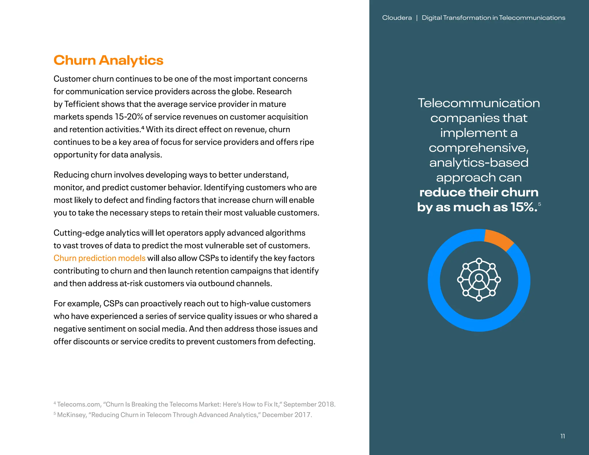 11
Cloudera | Digital Transformation in Telecommunications
Churn Analytics
Customer churn continues to be one of the most important concerns
for communication service providers across the globe. Research
by Tefficient shows that the average service provider in mature
markets spends 15-20% of service revenues on customer acquisition
and retention activities.4 With its direct effect on revenue, churn
continues to be a key area of focus for service providers and offers ripe
opportunity for data analysis.			
Reducing churn involves developing ways to better understand,
monitor, and predict customer behavior. Identifying customers who are
most likely to defect and finding factors that increase churn will enable
you to take the necessary steps to retain their most valuable customers.
Cutting-edge analytics will let operators apply advanced algorithms
to vast troves of data to predict the most vulnerable set of customers.
Churn prediction models will also allow CSPs to identify the key factors
contributing to churn and then launch retention campaigns that identify
and then address at-risk customers via outbound channels.
For example, CSPs can proactively reach out to high-value customers
who have experienced a series of service quality issues or who shared a
negative sentiment on social media. And then address those issues and
offer discounts or service credits to prevent customers from defecting.
Telecommunication
companies that
implement a
comprehensive,
analytics-based
approach can
reduce their churn
by as much as 15%.5
4
Telecoms.com, “Churn Is Breaking the Telecoms Market: Here’s How to Fix It,” September 2018.
5
McKinsey, “Reducing Churn in Telecom Through Advanced Analytics,” December 2017.
 