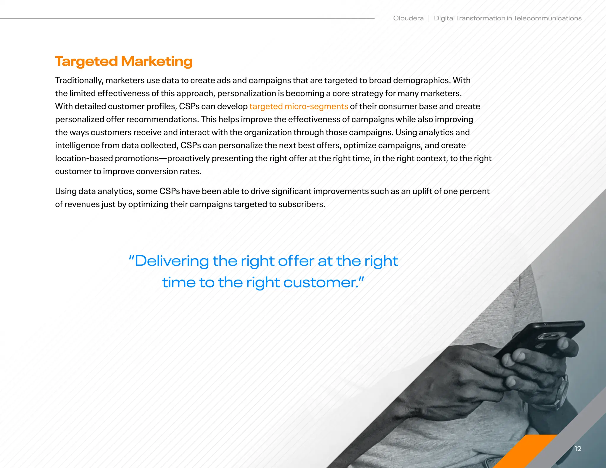 12
Cloudera | Digital Transformation in Telecommunications
Targeted Marketing
Traditionally, marketers use data to create ads and campaigns that are targeted to broad demographics. With
the limited effectiveness of this approach, personalization is becoming a core strategy for many marketers.
With detailed customer profiles, CSPs can develop targeted micro-segments of their consumer base and create
personalized offer recommendations. This helps improve the effectiveness of campaigns while also improving
the ways customers receive and interact with the organization through those campaigns. Using analytics and
intelligence from data collected, CSPs can personalize the next best offers, optimize campaigns, and create
location-based promotions—proactively presenting the right offer at the right time, in the right context, to the right
customer to improve conversion rates.
Using data analytics, some CSPs have been able to drive significant improvements such as an uplift of one percent
of revenues just by optimizing their campaigns targeted to subscribers.
“Delivering the right offer at the right
time to the right customer.”
 