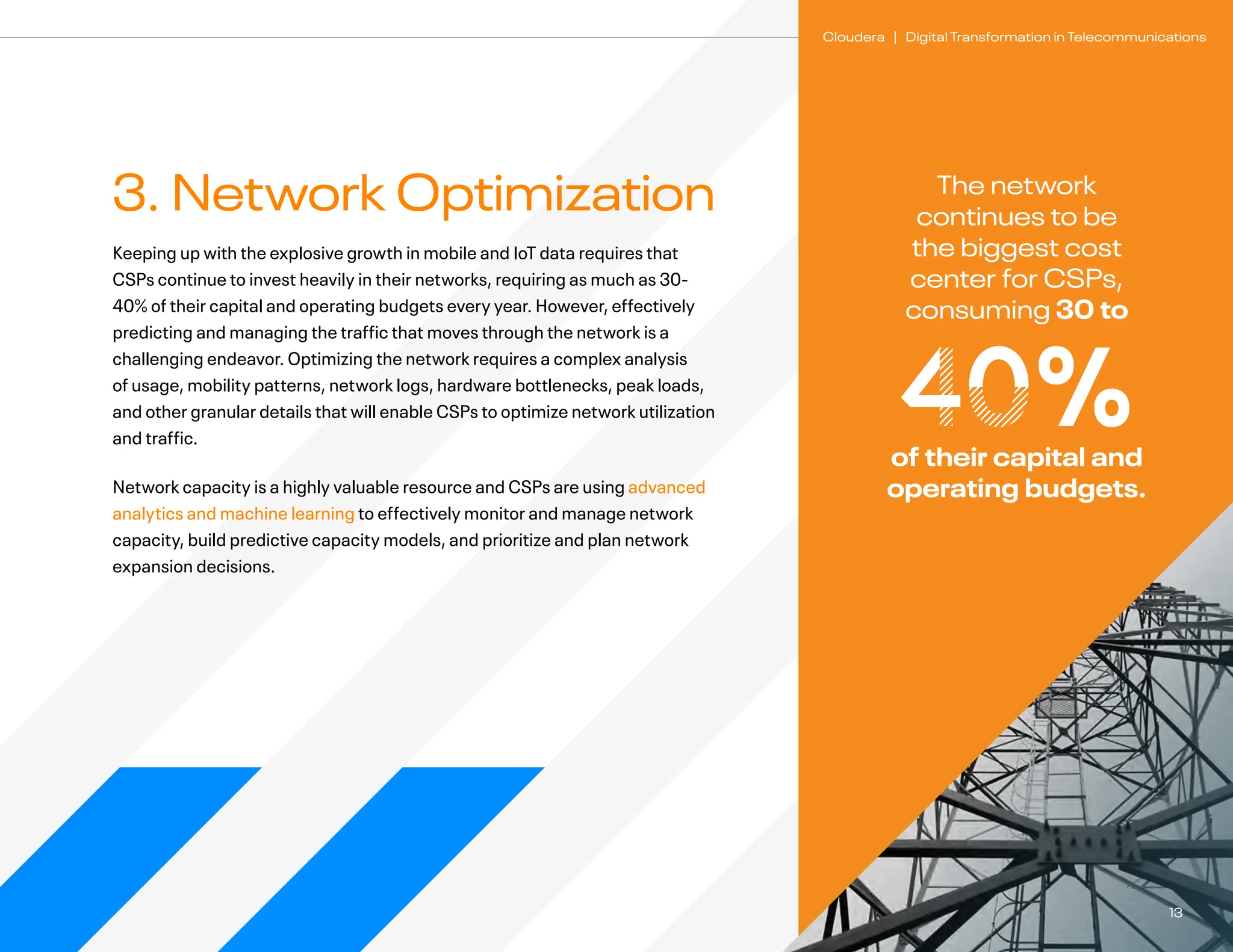 13
Cloudera | Digital Transformation in Telecommunications
3. Network Optimization
Keeping up with the explosive growth in mobile and IoT data requires that
CSPs continue to invest heavily in their networks, requiring as much as 30-
40% of their capital and operating budgets every year. However, effectively
predicting and managing the traffic that moves through the network is a
challenging endeavor. Optimizing the network requires a complex analysis
of usage, mobility patterns, network logs, hardware bottlenecks, peak loads,
and other granular details that will enable CSPs to optimize network utilization
and traffic.
Network capacity is a highly valuable resource and CSPs are using advanced
analytics and machine learning to effectively monitor and manage network
capacity, build predictive capacity models, and prioritize and plan network
expansion decisions.
The network
continues to be
the biggest cost
center for CSPs,
consuming 30 to
40%
of their capital and
operating budgets.
 
