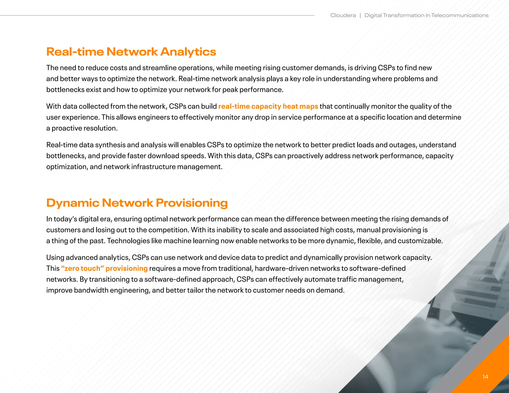14
Cloudera | Digital Transformation in Telecommunications
Real-time Network Analytics
The need to reduce costs and streamline operations, while meeting rising customer demands, is driving CSPs to find new
and better ways to optimize the network. Real-time network analysis plays a key role in understanding where problems and
bottlenecks exist and how to optimize your network for peak performance.
With data collected from the network, CSPs can build real-time capacity heat maps that continually monitor the quality of the
user experience. This allows engineers to effectively monitor any drop in service performance at a specific location and determine
a proactive resolution.
Real-time data synthesis and analysis will enables CSPs to optimize the network to better predict loads and outages, understand
bottlenecks, and provide faster download speeds. With this data, CSPs can proactively address network performance, capacity
optimization, and network infrastructure management.
Dynamic Network Provisioning
In today’s digital era, ensuring optimal network performance can mean the difference between meeting the rising demands of
customers and losing out to the competition. With its inability to scale and associated high costs, manual provisioning is
a thing of the past. Technologies like machine learning now enable networks to be more dynamic, flexible, and customizable.
Using advanced analytics, CSPs can use network and device data to predict and dynamically provision network capacity. 		
This “zero touch” provisioning requires a move from traditional, hardware-driven networks to software-defined 		
networks. By transitioning to a software-defined approach, CSPs can effectively automate traffic management, 		
improve bandwidth engineering, and better tailor the network to customer needs on demand.
 