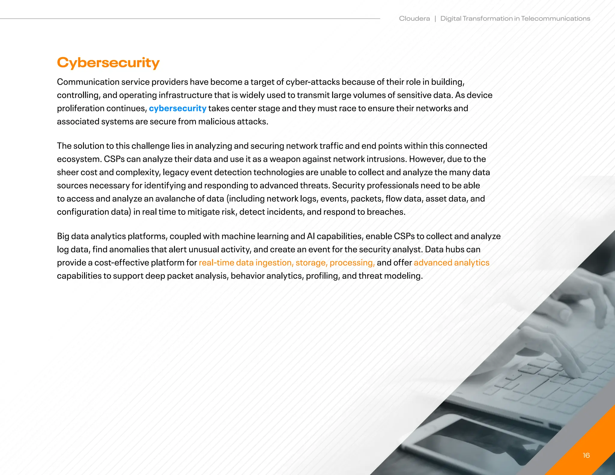 16
Cloudera | Digital Transformation in Telecommunications
Cybersecurity
Communication service providers have become a target of cyber-attacks because of their role in building,
controlling, and operating infrastructure that is widely used to transmit large volumes of sensitive data. As device
proliferation continues, cybersecurity takes center stage and they must race to ensure their networks and
associated systems are secure from malicious attacks.
The solution to this challenge lies in analyzing and securing network traffic and end points within this connected
ecosystem. CSPs can analyze their data and use it as a weapon against network intrusions. However, due to the
sheer cost and complexity, legacy event detection technologies are unable to collect and analyze the many data
sources necessary for identifying and responding to advanced threats. Security professionals need to be able
to access and analyze an avalanche of data (including network logs, events, packets, flow data, asset data, and
configuration data) in real time to mitigate risk, detect incidents, and respond to breaches.
Big data analytics platforms, coupled with machine learning and AI capabilities, enable CSPs to collect and analyze
log data, find anomalies that alert unusual activity, and create an event for the security analyst. Data hubs can
provide a cost-effective platform for real-time data ingestion, storage, processing, and offer advanced analytics
capabilities to support deep packet analysis, behavior analytics, profiling, and threat modeling.
 