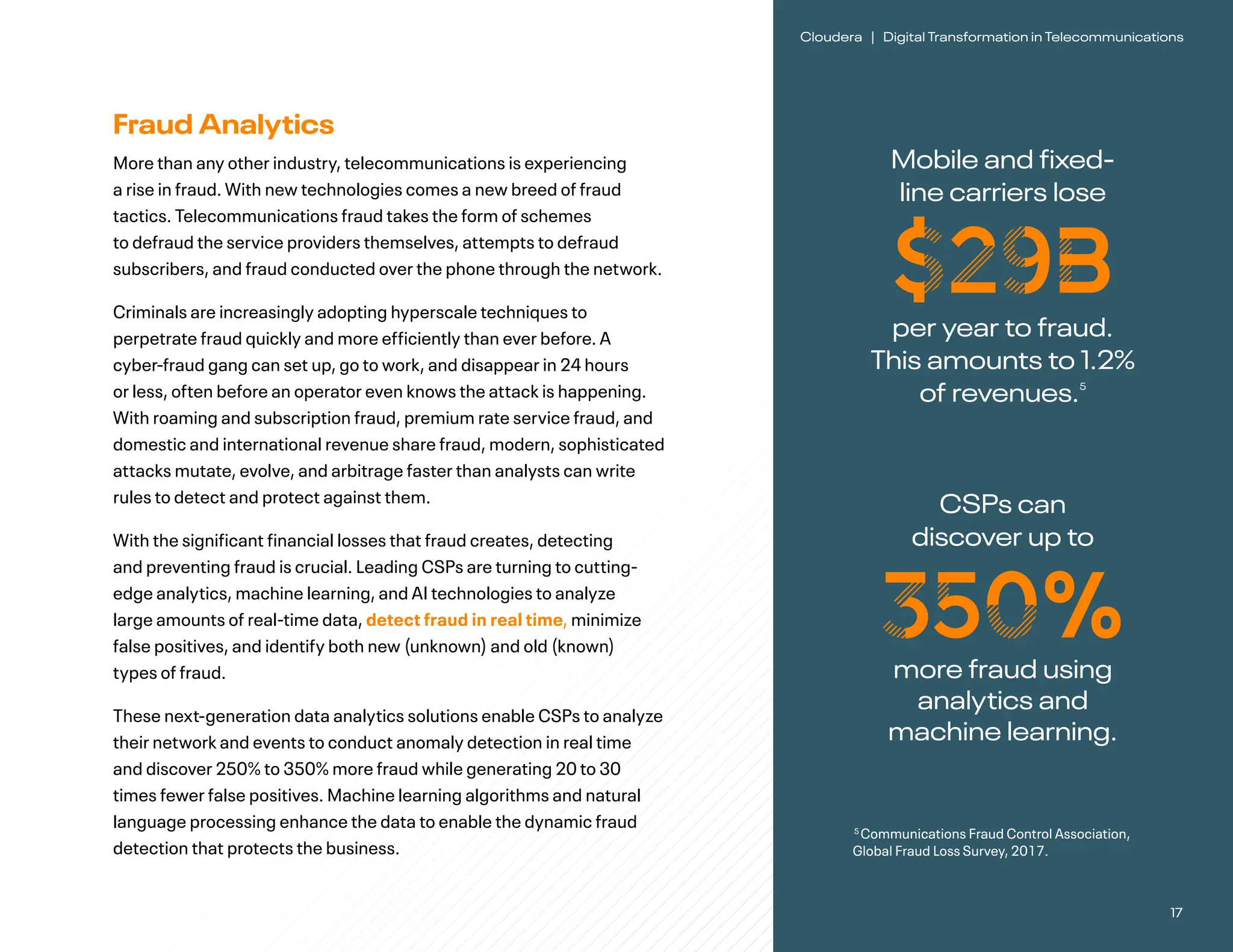 17
Cloudera | Digital Transformation in Telecommunications
Mobile and fixed-
line carriers lose
$29B
per year to fraud.
This amounts to 1.2%
of revenues.5
Fraud Analytics
More than any other industry, telecommunications is experiencing
a rise in fraud. With new technologies comes a new breed of fraud
tactics. Telecommunications fraud takes the form of schemes
to defraud the service providers themselves, attempts to defraud
subscribers, and fraud conducted over the phone through the network.
Criminals are increasingly adopting hyperscale techniques to
perpetrate fraud quickly and more efficiently than ever before. A
cyber-fraud gang can set up, go to work, and disappear in 24 hours
or less, often before an operator even knows the attack is happening.
With roaming and subscription fraud, premium rate service fraud, and
domestic and international revenue share fraud, modern, sophisticated
attacks mutate, evolve, and arbitrage faster than analysts can write
rules to detect and protect against them.
With the significant financial losses that fraud creates, detecting
and preventing fraud is crucial. Leading CSPs are turning to cutting-
edge analytics, machine learning, and AI technologies to analyze
large amounts of real-time data, detect fraud in real time, minimize
false positives, and identify both new (unknown) and old (known)
types of fraud.
These next-generation data analytics solutions enable CSPs to analyze
their network and events to conduct anomaly detection in real time
and discover 250% to 350% more fraud while generating 20 to 30
times fewer false positives. Machine learning algorithms and natural
language processing enhance the data to enable the dynamic fraud
detection that protects the business.
5
Communications Fraud Control Association,
Global Fraud Loss Survey, 2017.
CSPs can
discover up to
350%
more fraud using
analytics and
machine learning.
 