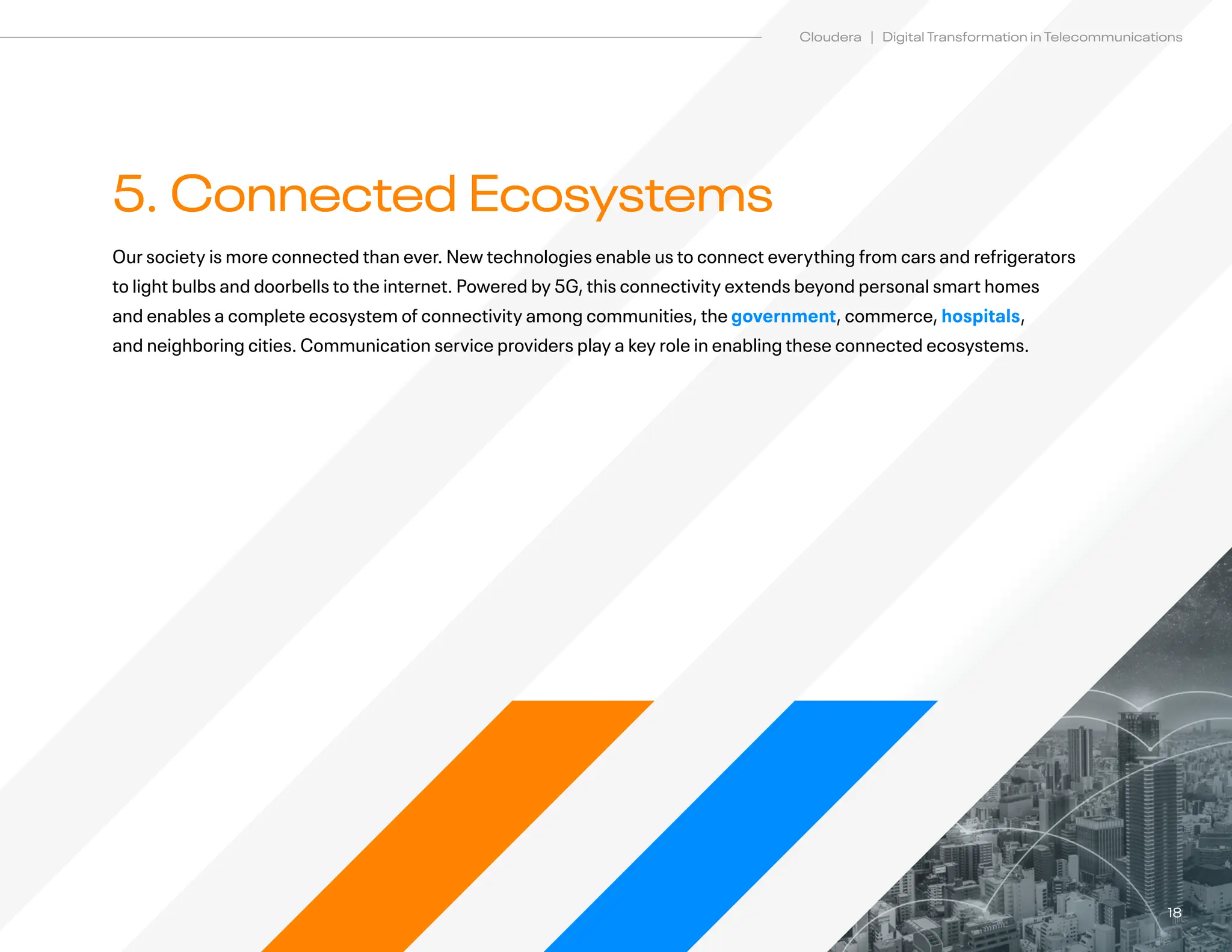 18
Cloudera | Digital Transformation in Telecommunications
5. Connected Ecosystems
Our society is more connected than ever. New technologies enable us to connect everything from cars and refrigerators
to light bulbs and doorbells to the internet. Powered by 5G, this connectivity extends beyond personal smart homes
and enables a complete ecosystem of connectivity among communities, the government, commerce, hospitals,
and neighboring cities. Communication service providers play a key role in enabling these connected ecosystems.
 