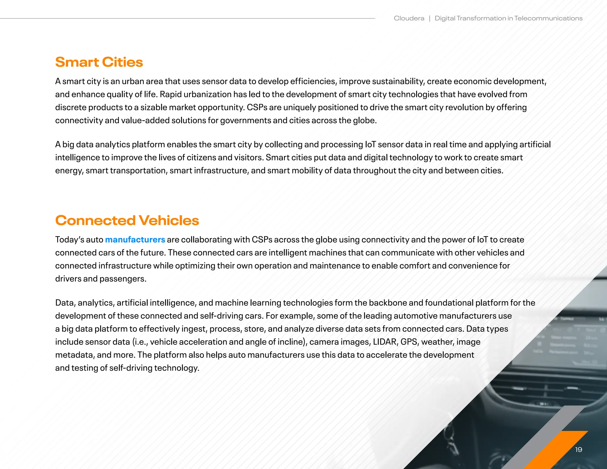 19
Cloudera | Digital Transformation in Telecommunications
Smart Cities
A smart city is an urban area that uses sensor data to develop efficiencies, improve sustainability, create economic development,
and enhance quality of life. Rapid urbanization has led to the development of smart city technologies that have evolved from
discrete products to a sizable market opportunity. CSPs are uniquely positioned to drive the smart city revolution by offering
connectivity and value-added solutions for governments and cities across the globe.
A big data analytics platform enables the smart city by collecting and processing IoT sensor data in real time and applying artificial
intelligence to improve the lives of citizens and visitors. Smart cities put data and digital technology to work to create smart
energy, smart transportation, smart infrastructure, and smart mobility of data throughout the city and between cities.
Connected Vehicles
Today’s auto manufacturers are collaborating with CSPs across the globe using connectivity and the power of IoT to create
connected cars of the future. These connected cars are intelligent machines that can communicate with other vehicles and
connected infrastructure while optimizing their own operation and maintenance to enable comfort and convenience for
drivers and passengers.
Data, analytics, artificial intelligence, and machine learning technologies form the backbone and foundational platform for the
development of these connected and self-driving cars. For example, some of the leading automotive manufacturers use
a big data platform to effectively ingest, process, store, and analyze diverse data sets from connected cars. Data types
include sensor data (i.e., vehicle acceleration and angle of incline), camera images, LIDAR, GPS, weather, image
metadata, and more. The platform also helps auto manufacturers use this data to accelerate the development
and testing of self-driving technology.
 