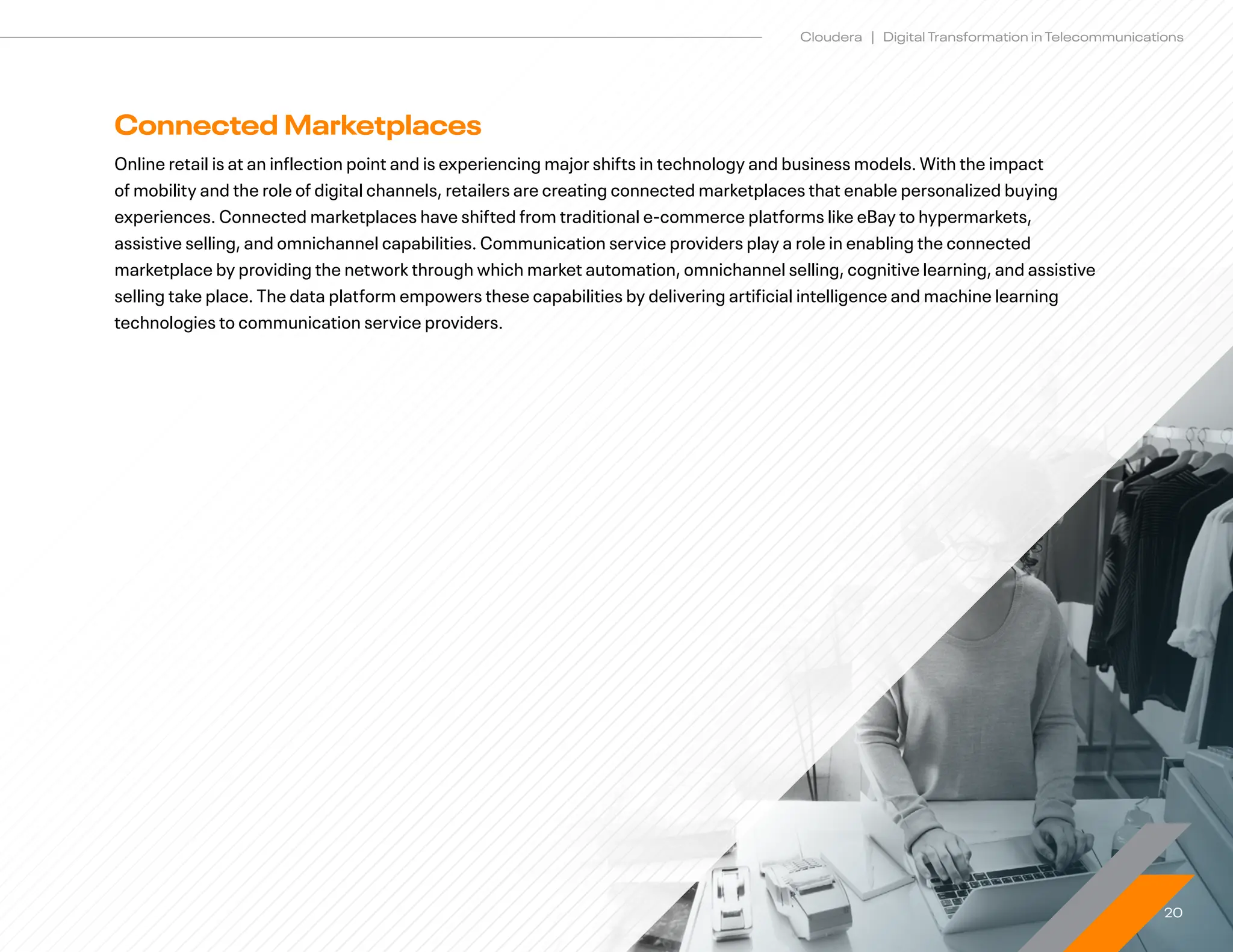 20
Cloudera | Digital Transformation in Telecommunications
Connected Marketplaces
Online retail is at an inflection point and is experiencing major shifts in technology and business models. With the impact
of mobility and the role of digital channels, retailers are creating connected marketplaces that enable personalized buying
experiences. Connected marketplaces have shifted from traditional e-commerce platforms like eBay to hypermarkets,
assistive selling, and omnichannel capabilities. Communication service providers play a role in enabling the connected
marketplace by providing the network through which market automation, omnichannel selling, cognitive learning, and assistive
selling take place. The data platform empowers these capabilities by delivering artificial intelligence and machine learning
technologies to communication service providers.
 