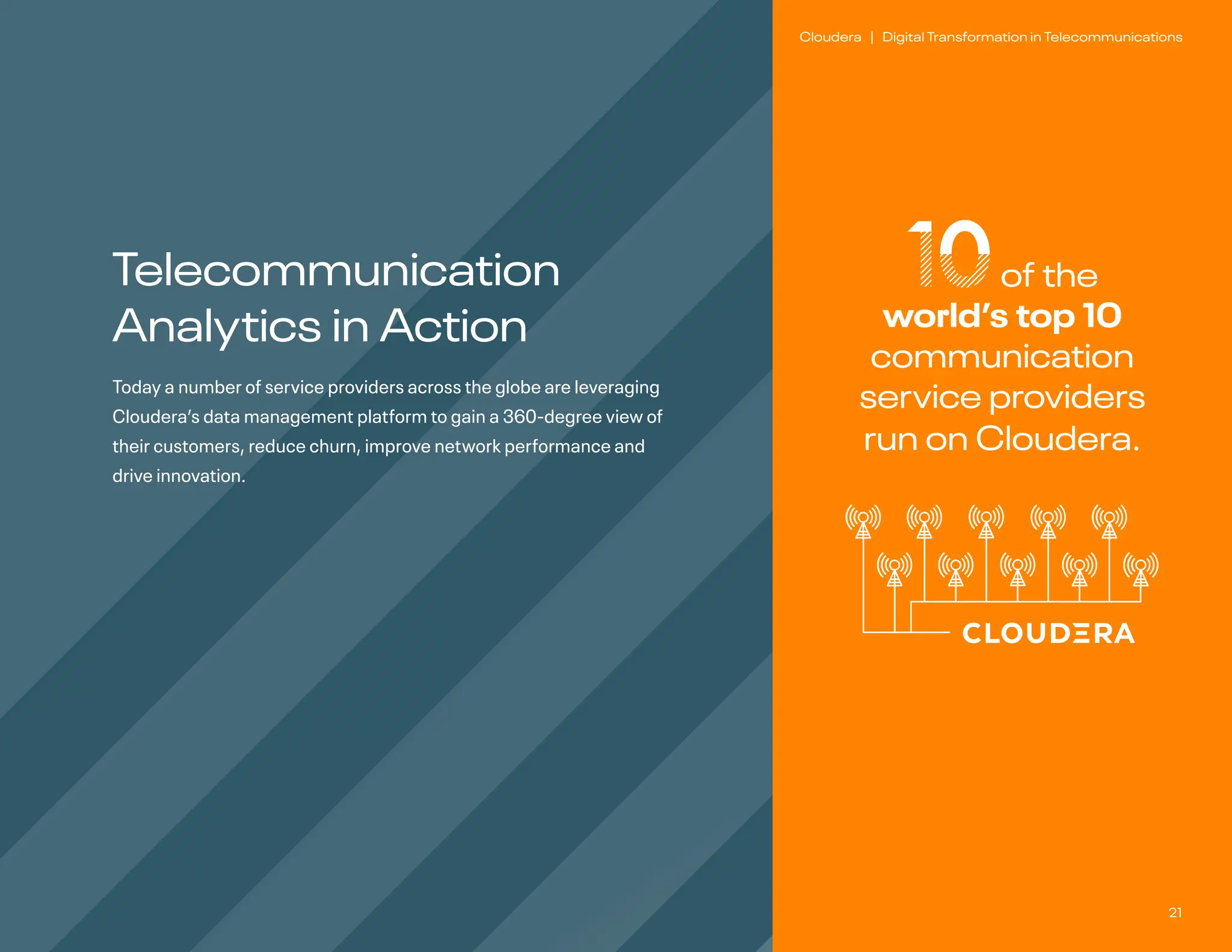 21
Cloudera | Digital Transformation in Telecommunications
10of the
world’s top 10
communication
service providers
run on Cloudera.
Telecommunication
Analytics in Action
Today a number of service providers across the globe are leveraging
Cloudera’s data management platform to gain a 360-degree view of
their customers, reduce churn, improve network performance and
drive innovation.
 