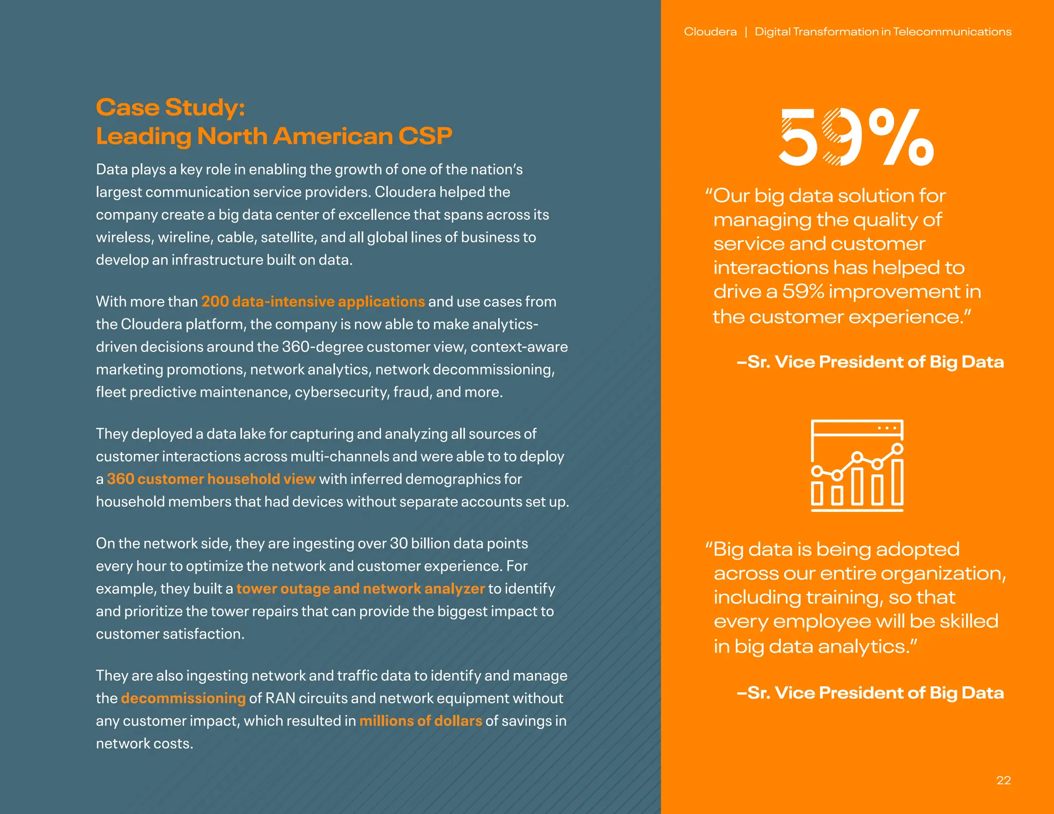 22
Cloudera | Digital Transformation in Telecommunications
“
Our big data solution for
managing the quality of
service and customer
interactions has helped to
drive a 59% improvement in
the customer experience.”
–Sr. Vice President of Big Data
“
Big data is being adopted
across our entire organization,
including training, so that
every employee will be skilled
in big data analytics.”
–Sr. Vice President of Big Data
59%
Case Study:
Leading North American CSP
Data plays a key role in enabling the growth of one of the nation’s
largest communication service providers. Cloudera helped the
company create a big data center of excellence that spans across its
wireless, wireline, cable, satellite, and all global lines of business to
develop an infrastructure built on data.
With more than 200 data-intensive applications and use cases from
the Cloudera platform, the company is now able to make analytics-
driven decisions around the 360-degree customer view, context-aware
marketing promotions, network analytics, network decommissioning,
fleet predictive maintenance, cybersecurity, fraud, and more.
They deployed a data lake for capturing and analyzing all sources of
customer interactions across multi-channels and were able to to deploy
a 360 customer household view with inferred demographics for
household members that had devices without separate accounts set up.
On the network side, they are ingesting over 30 billion data points
every hour to optimize the network and customer experience. For
example, they built a tower outage and network analyzer to identify
and prioritize the tower repairs that can provide the biggest impact to
customer satisfaction.
They are also ingesting network and traffic data to identify and manage
the decommissioning of RAN circuits and network equipment without
any customer impact, which resulted in millions of dollars of savings in
network costs.
 