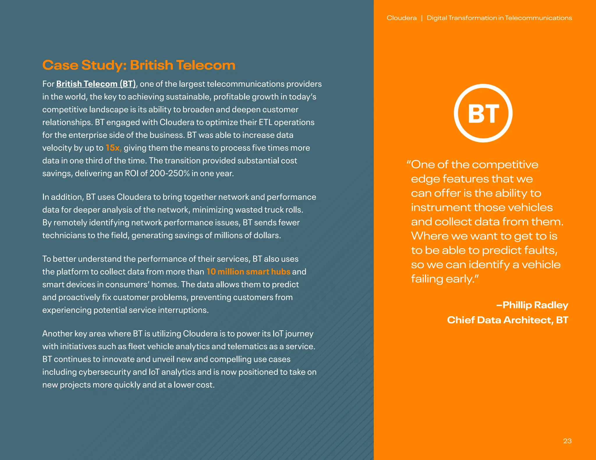 23
Cloudera | Digital Transformation in Telecommunications
Case Study: British Telecom
For British Telecom (BT), one of the largest telecommunications providers
in the world, the key to achieving sustainable, profitable growth in today’s
competitive landscape is its ability to broaden and deepen customer
relationships. BT engaged with Cloudera to optimize their ETL operations
for the enterprise side of the business. BT was able to increase data
velocity by up to 15x, giving them the means to process five times more
data in one third of the time. The transition provided substantial cost
savings, delivering an ROI of 200-250% in one year.
In addition, BT uses Cloudera to bring together network and performance
data for deeper analysis of the network, minimizing wasted truck rolls.
By remotely identifying network performance issues, BT sends fewer
technicians to the field, generating savings of millions of dollars.
To better understand the performance of their services, BT also uses
the platform to collect data from more than 10 million smart hubs and
smart devices in consumers’ homes. The data allows them to predict
and proactively fix customer problems, preventing customers from
experiencing potential service interruptions.
Another key area where BT is utilizing Cloudera is to power its IoT journey
with initiatives such as fleet vehicle analytics and telematics as a service.
BT continues to innovate and unveil new and compelling use cases
including cybersecurity and IoT analytics and is now positioned to take on
new projects more quickly and at a lower cost.
“
One of the competitive
edge features that we
can offer is the ability to
instrument those vehicles
and collect data from them.
Where we want to get to is
to be able to predict faults,
so we can identify a vehicle
failing early.”
–Phillip Radley
Chief Data Architect, BT
 