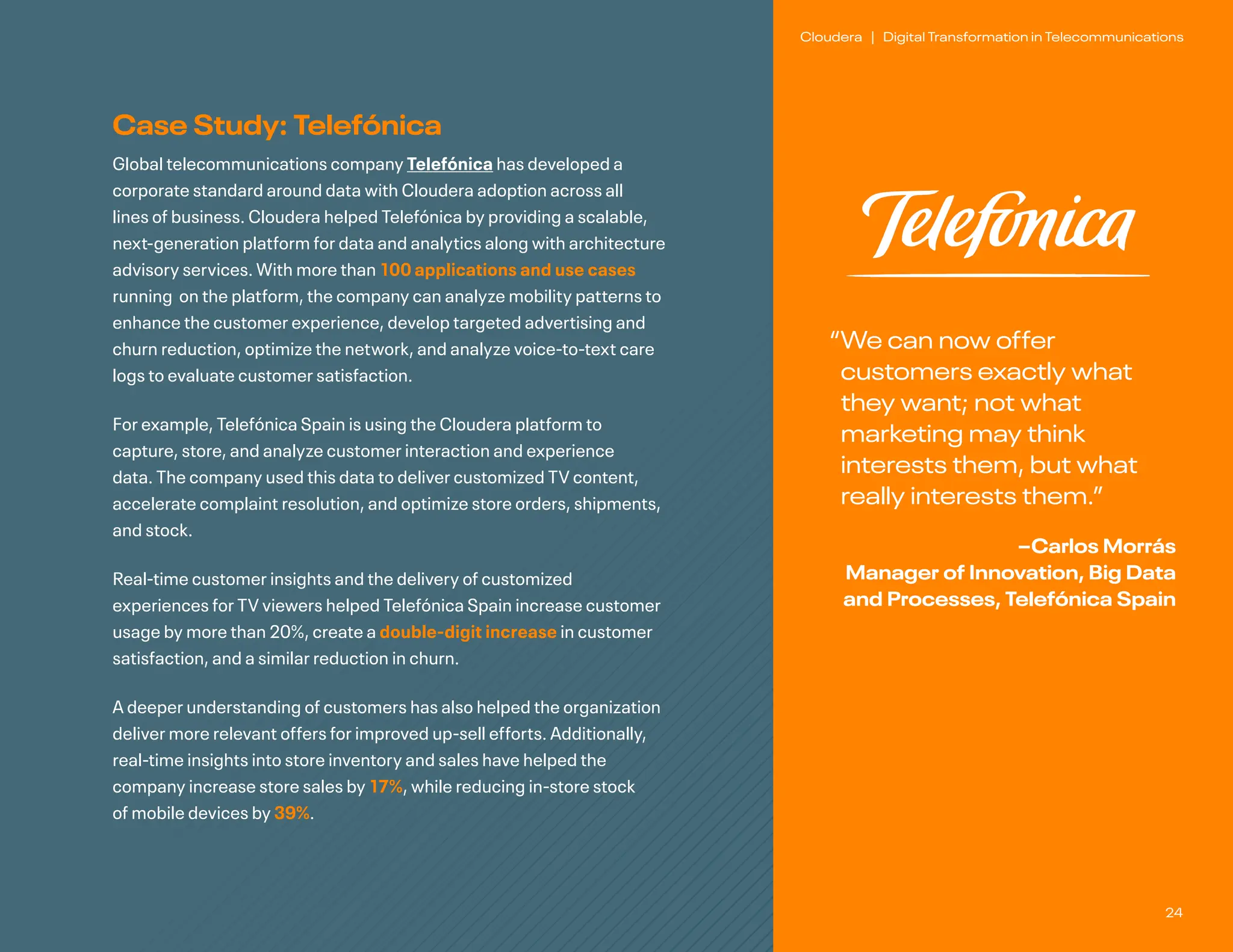 24
Cloudera | Digital Transformation in Telecommunications
Case Study: Telefónica
Global telecommunications company Telefónica has developed a
corporate standard around data with Cloudera adoption across all
lines of business. Cloudera helped Telefónica by providing a scalable,
next-generation platform for data and analytics along with architecture
advisory services. With more than 100 applications and use cases
running on the platform, the company can analyze mobility patterns to
enhance the customer experience, develop targeted advertising and
churn reduction, optimize the network, and analyze voice-to-text care
logs to evaluate customer satisfaction.
For example, Telefónica Spain is using the Cloudera platform to
capture, store, and analyze customer interaction and experience
data. The company used this data to deliver customized TV content,
accelerate complaint resolution, and optimize store orders, shipments,
and stock.
Real-time customer insights and the delivery of customized
experiences for TV viewers helped Telefónica Spain increase customer
usage by more than 20%, create a double-digit increase in customer
satisfaction, and a similar reduction in churn.
A deeper understanding of customers has also helped the organization
deliver more relevant offers for improved up-sell efforts. Additionally,
real-time insights into store inventory and sales have helped the
company increase store sales by 17%, while reducing in-store stock
of mobile devices by 39%.
“
We can now offer
customers exactly what
they want; not what
marketing may think
interests them, but what
really interests them.”
–Carlos Morrás
Manager of Innovation, Big Data
and Processes, Telefónica Spain
 