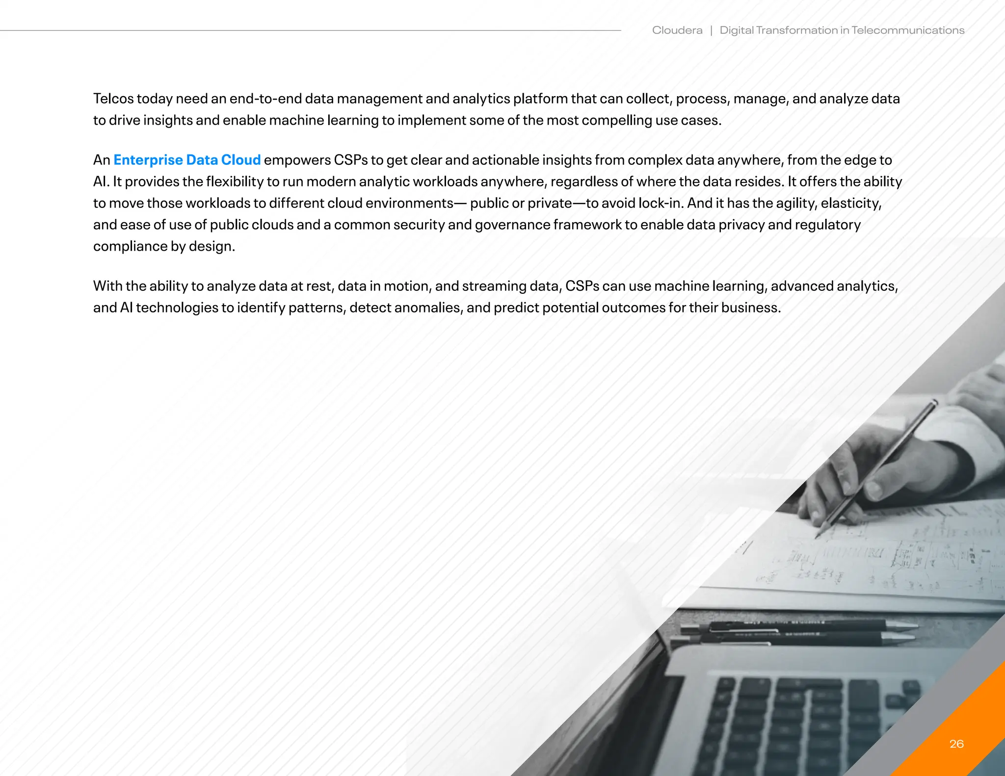 26
Cloudera | Digital Transformation in Telecommunications
Telcos today need an end-to-end data management and analytics platform that can collect, process, manage, and analyze data
to drive insights and enable machine learning to implement some of the most compelling use cases.
An Enterprise Data Cloud empowers CSPs to get clear and actionable insights from complex data anywhere, from the edge to
AI. It provides the flexibility to run modern analytic workloads anywhere, regardless of where the data resides. It offers the ability
to move those workloads to different cloud environments— public or private—to avoid lock-in. And it has the agility, elasticity,
and ease of use of public clouds and a common security and governance framework to enable data privacy and regulatory
compliance by design.
With the ability to analyze data at rest, data in motion, and streaming data, CSPs can use machine learning, advanced analytics,
and AI technologies to identify patterns, detect anomalies, and predict potential outcomes for their business.
 