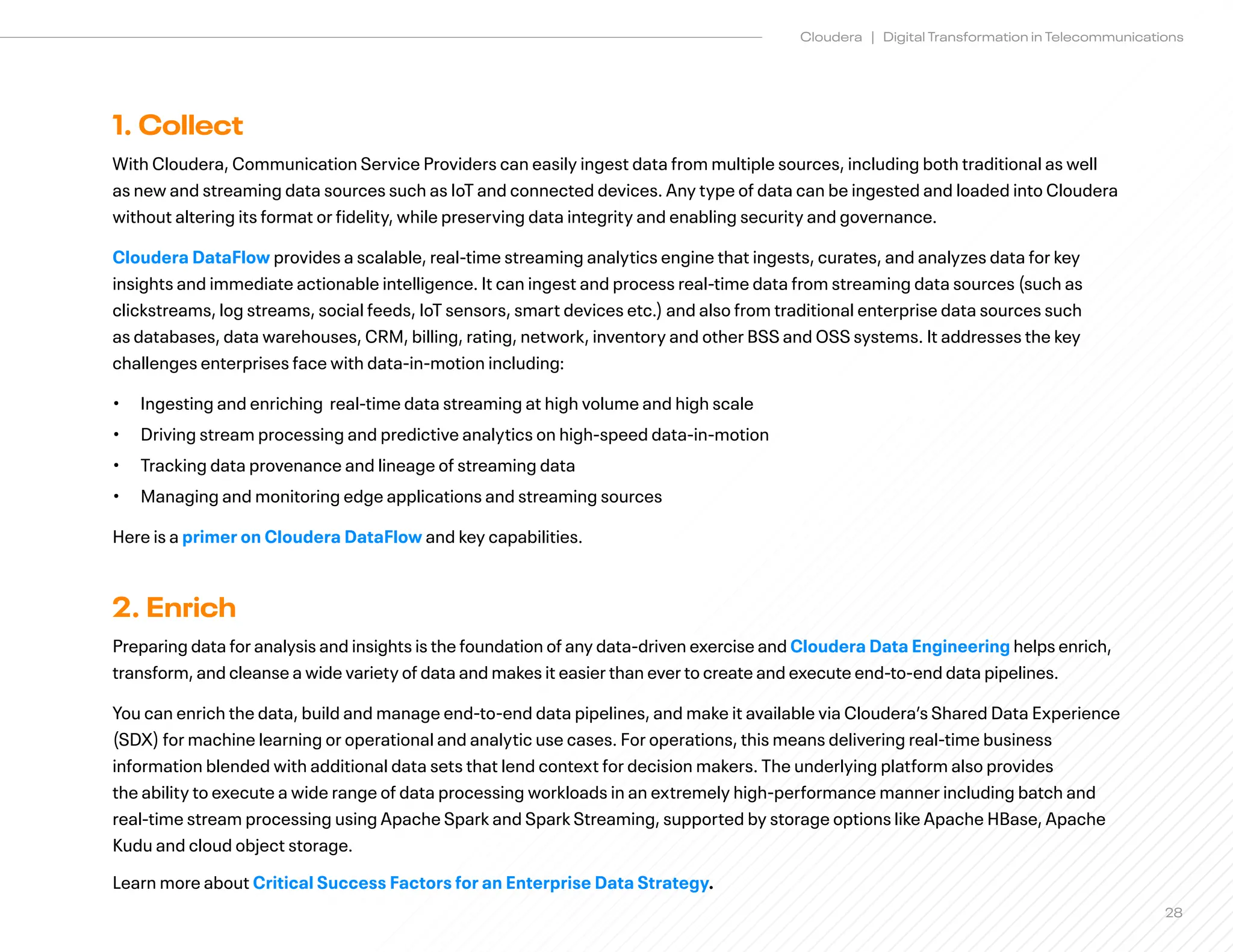 28
Cloudera | Digital Transformation in Telecommunications
1. Collect
With Cloudera, Communication Service Providers can easily ingest data from multiple sources, including both traditional as well
as new and streaming data sources such as IoT and connected devices. Any type of data can be ingested and loaded into Cloudera
without altering its format or fidelity, while preserving data integrity and enabling security and governance.
Cloudera DataFlow provides a scalable, real-time streaming analytics engine that ingests, curates, and analyzes data for key
insights and immediate actionable intelligence. It can ingest and process real-time data from streaming data sources (such as
clickstreams, log streams, social feeds, IoT sensors, smart devices etc.) and also from traditional enterprise data sources such
as databases, data warehouses, CRM, billing, rating, network, inventory and other BSS and OSS systems. It addresses the key
challenges enterprises face with data-in-motion including:
• Ingesting and enriching real-time data streaming at high volume and high scale
• Driving stream processing and predictive analytics on high-speed data-in-motion
• Tracking data provenance and lineage of streaming data
• Managing and monitoring edge applications and streaming sources
Here is a primer on Cloudera DataFlow and key capabilities.
2. Enrich
Preparing data for analysis and insights is the foundation of any data-driven exercise and Cloudera Data Engineering helps enrich,
transform, and cleanse a wide variety of data and makes it easier than ever to create and execute end-to-end data pipelines.
You can enrich the data, build and manage end-to-end data pipelines, and make it available via Cloudera’s Shared Data Experience
(SDX) for machine learning or operational and analytic use cases. For operations, this means delivering real-time business
information blended with additional data sets that lend context for decision makers. The underlying platform also provides
the ability to execute a wide range of data processing workloads in an extremely high-performance manner including batch and
real-time stream processing using Apache Spark and Spark Streaming, supported by storage options like Apache HBase, Apache
Kudu and cloud object storage.
Learn more about Critical Success Factors for an Enterprise Data Strategy.
 