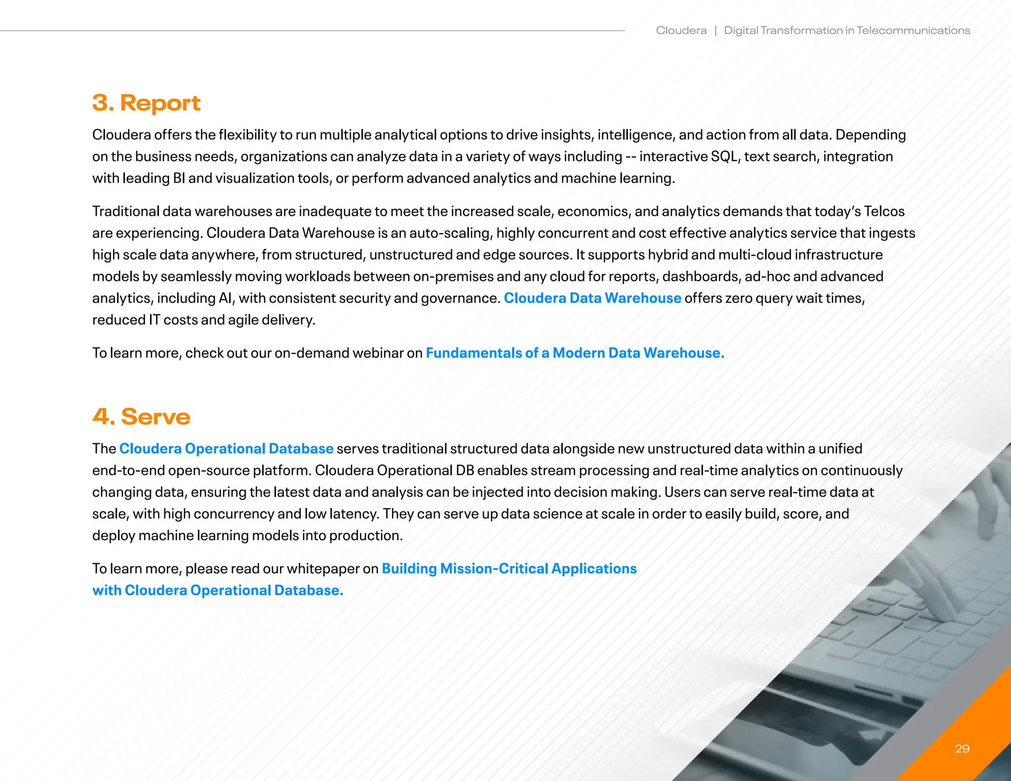 29
Cloudera | Digital Transformation in Telecommunications
3. Report
Cloudera offers the flexibility to run multiple analytical options to drive insights, intelligence, and action from all data. Depending
on the business needs, organizations can analyze data in a variety of ways including -- interactive SQL, text search, integration
with leading BI and visualization tools, or perform advanced analytics and machine learning.
Traditional data warehouses are inadequate to meet the increased scale, economics, and analytics demands that today’s Telcos
are experiencing. Cloudera Data Warehouse is an auto-scaling, highly concurrent and cost effective analytics service that ingests
high scale data anywhere, from structured, unstructured and edge sources. It supports hybrid and multi-cloud infrastructure
models by seamlessly moving workloads between on-premises and any cloud for reports, dashboards, ad-hoc and advanced
analytics, including AI, with consistent security and governance. Cloudera Data Warehouse offers zero query wait times,
reduced IT costs and agile delivery.
To learn more, check out our on-demand webinar on Fundamentals of a Modern Data Warehouse.
4. Serve
The Cloudera Operational Database serves traditional structured data alongside new unstructured data within a unified
end-to-end open-source platform. Cloudera Operational DB enables stream processing and real-time analytics on continuously
changing data, ensuring the latest data and analysis can be injected into decision making. Users can serve real-time data at
scale, with high concurrency and low latency. They can serve up data science at scale in order to easily build, score, and 		
deploy machine learning models into production.
To learn more, please read our whitepaper on Building Mission-Critical Applications
with Cloudera Operational Database.
 