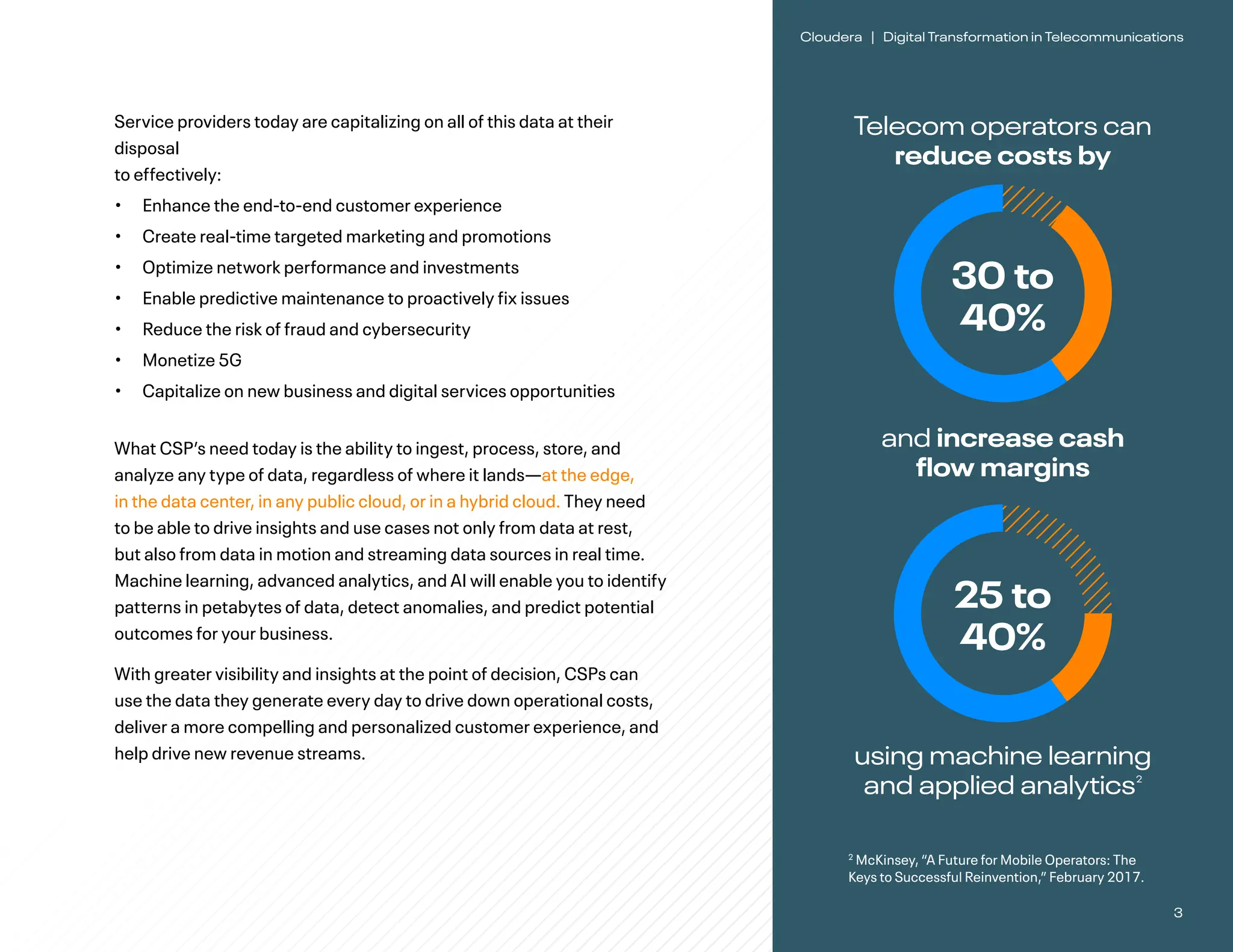 3
Cloudera | Digital Transformation in Telecommunications
Service providers today are capitalizing on all of this data at their
disposal
to effectively:
• Enhance the end-to-end customer experience
• Create real-time targeted marketing and promotions
• Optimize network performance and investments
• Enable predictive maintenance to proactively fix issues
• Reduce the risk of fraud and cybersecurity
• Monetize 5G
• Capitalize on new business and digital services opportunities
What CSP’s need today is the ability to ingest, process, store, and
analyze any type of data, regardless of where it lands—at the edge,
in the data center, in any public cloud, or in a hybrid cloud. They need
to be able to drive insights and use cases not only from data at rest,
but also from data in motion and streaming data sources in real time.
Machine learning, advanced analytics, and AI will enable you to identify
patterns in petabytes of data, detect anomalies, and predict potential
outcomes for your business.
With greater visibility and insights at the point of decision, CSPs can
use the data they generate every day to drive down operational costs,
deliver a more compelling and personalized customer experience, and
help drive new revenue streams.
Telecom operators can
reduce costs by
2
McKinsey, “A Future for Mobile Operators: The
Keys to Successful Reinvention,” February 2017.
30 to
40%
and increase cash
flow margins
using machine learning
and applied analytics2
25 to
40%
 