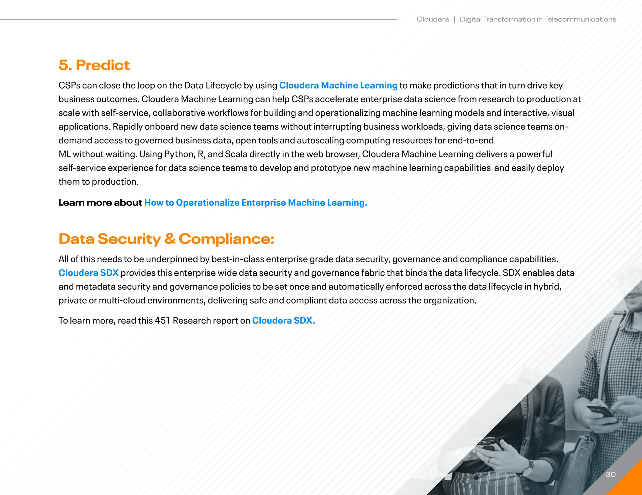 30
Cloudera | Digital Transformation in Telecommunications
5. Predict
CSPs can close the loop on the Data Lifecycle by using Cloudera Machine Learning to make predictions that in turn drive key
business outcomes. Cloudera Machine Learning can help CSPs accelerate enterprise data science from research to production at
scale with self-service, collaborative workflows for building and operationalizing machine learning models and interactive, visual
applications. Rapidly onboard new data science teams without interrupting business workloads, giving data science teams on-
demand access to governed business data, open tools and autoscaling computing resources for end-to-end
ML without waiting. Using Python, R, and Scala directly in the web browser, Cloudera Machine Learning delivers a powerful
self-service experience for data science teams to develop and prototype new machine learning capabilities and easily deploy
them to production.
Learn more about How to Operationalize Enterprise Machine Learning.
Data Security  Compliance:
All of this needs to be underpinned by best-in-class enterprise grade data security, governance and compliance capabilities.
Cloudera SDX provides this enterprise wide data security and governance fabric that binds the data lifecycle. SDX enables data
and metadata security and governance policies to be set once and automatically enforced across the data lifecycle in hybrid,
private or multi-cloud environments, delivering safe and compliant data access across the organization.
To learn more, read this 451 Research report on Cloudera SDX.
 