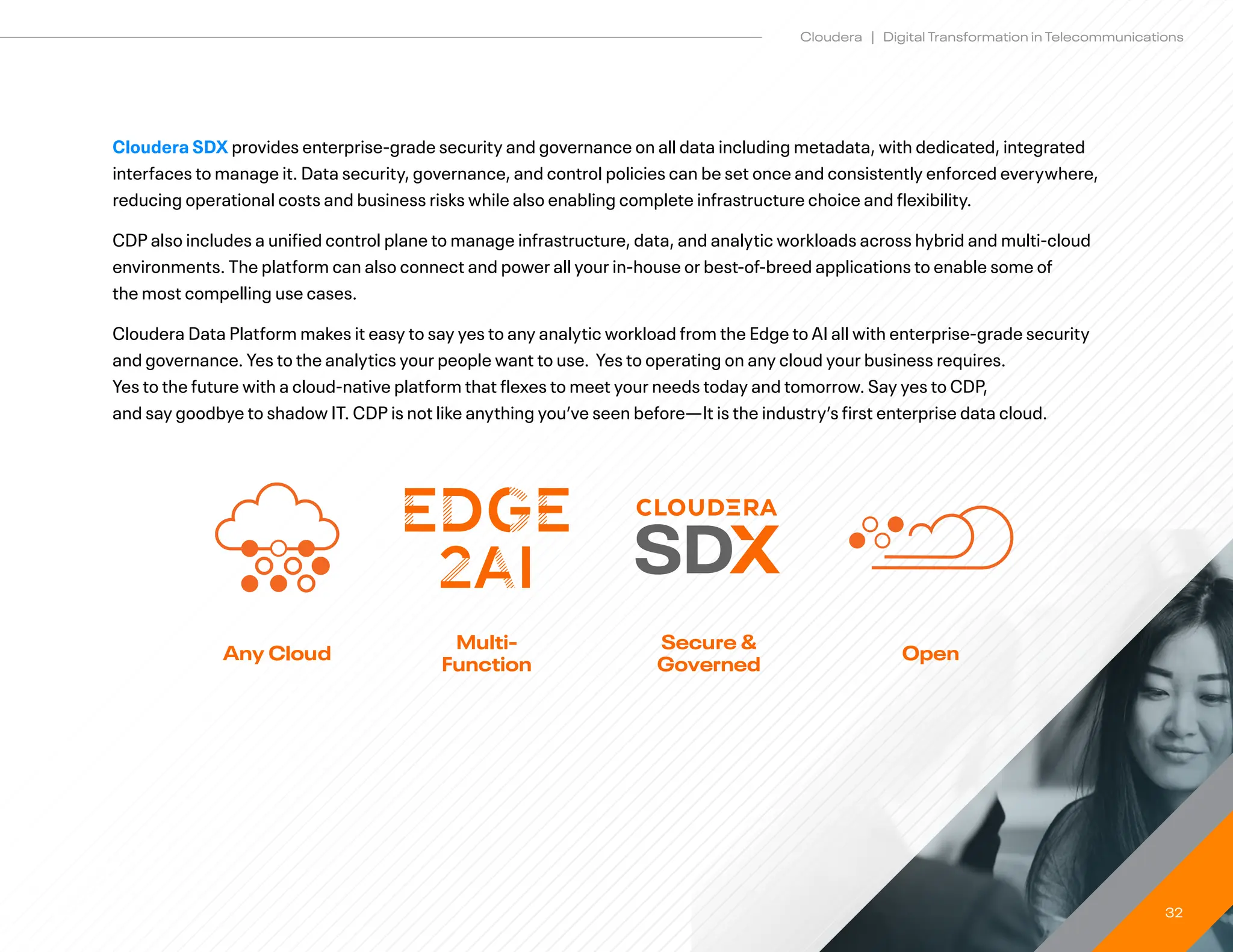 32
Cloudera | Digital Transformation in Telecommunications
Cloudera SDX provides enterprise-grade security and governance on all data including metadata, with dedicated, integrated
interfaces to manage it. Data security, governance, and control policies can be set once and consistently enforced everywhere,
reducing operational costs and business risks while also enabling complete infrastructure choice and flexibility.
CDP also includes a unified control plane to manage infrastructure, data, and analytic workloads across hybrid and multi-cloud
environments. The platform can also connect and power all your in-house or best-of-breed applications to enable some of
the most compelling use cases.
Cloudera Data Platform makes it easy to say yes to any analytic workload from the Edge to AI all with enterprise-grade security
and governance. Yes to the analytics your people want to use. Yes to operating on any cloud your business requires.
Yes to the future with a cloud-native platform that flexes to meet your needs today and tomorrow. Say yes to CDP,
and say goodbye to shadow IT. CDP is not like anything you’ve seen before—It is the industry’s first enterprise data cloud.
Any Cloud
Multi-
Function
Secure 
Governed
Open
 