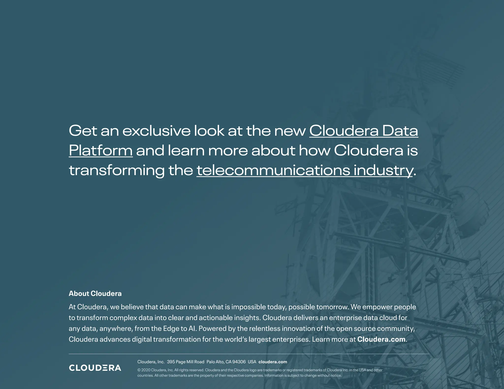 Get an exclusive look at the new Cloudera Data
Platform and learn more about how Cloudera is
transforming the telecommunications industry.
About Cloudera
At Cloudera, we believe that data can make what is impossible today, possible tomorrow. We empower people
to transform complex data into clear and actionable insights. Cloudera delivers an enterprise data cloud for
any data, anywhere, from the Edge to AI. Powered by the relentless innovation of the open source community,
Cloudera advances digital transformation for the world’s largest enterprises. Learn more at Cloudera.com.
Cloudera, Inc. 395 Page Mill Road Palo Alto, CA 94306 USA cloudera.com
© 2020 Cloudera, Inc. All rights reserved. Cloudera and the Cloudera logo are trademarks or registered trademarks of Cloudera Inc. in the USA and other
countries. All other trademarks are the property of their respective companies. Information is subject to change without notice.
 