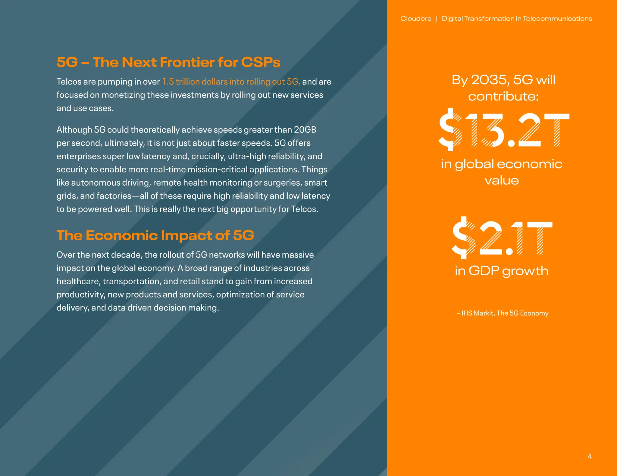 4
Cloudera | Digital Transformation in Telecommunications
5G – The Next Frontier for CSPs
Telcos are pumping in over 1.5 trillion dollars into rolling out 5G, and are
focused on monetizing these investments by rolling out new services
and use cases.
Although 5G could theoretically achieve speeds greater than 20GB
per second, ultimately, it is not just about faster speeds. 5G offers
enterprises super low latency and, crucially, ultra-high reliability, and
security to enable more real-time mission-critical applications. Things
like autonomous driving, remote health monitoring or surgeries, smart
grids, and factories—all of these require high reliability and low latency
to be powered well. This is really the next big opportunity for Telcos.
The Economic Impact of 5G
Over the next decade, the rollout of 5G networks will have massive
impact on the global economy. A broad range of industries across
healthcare, transportation, and retail stand to gain from increased
productivity, new products and services, optimization of service
delivery, and data driven decision making.
By 2035, 5G will
contribute:
$13.2T
in global economic
value
– IHS Markit, The 5G Economy
$2.1T
in GDP growth
 