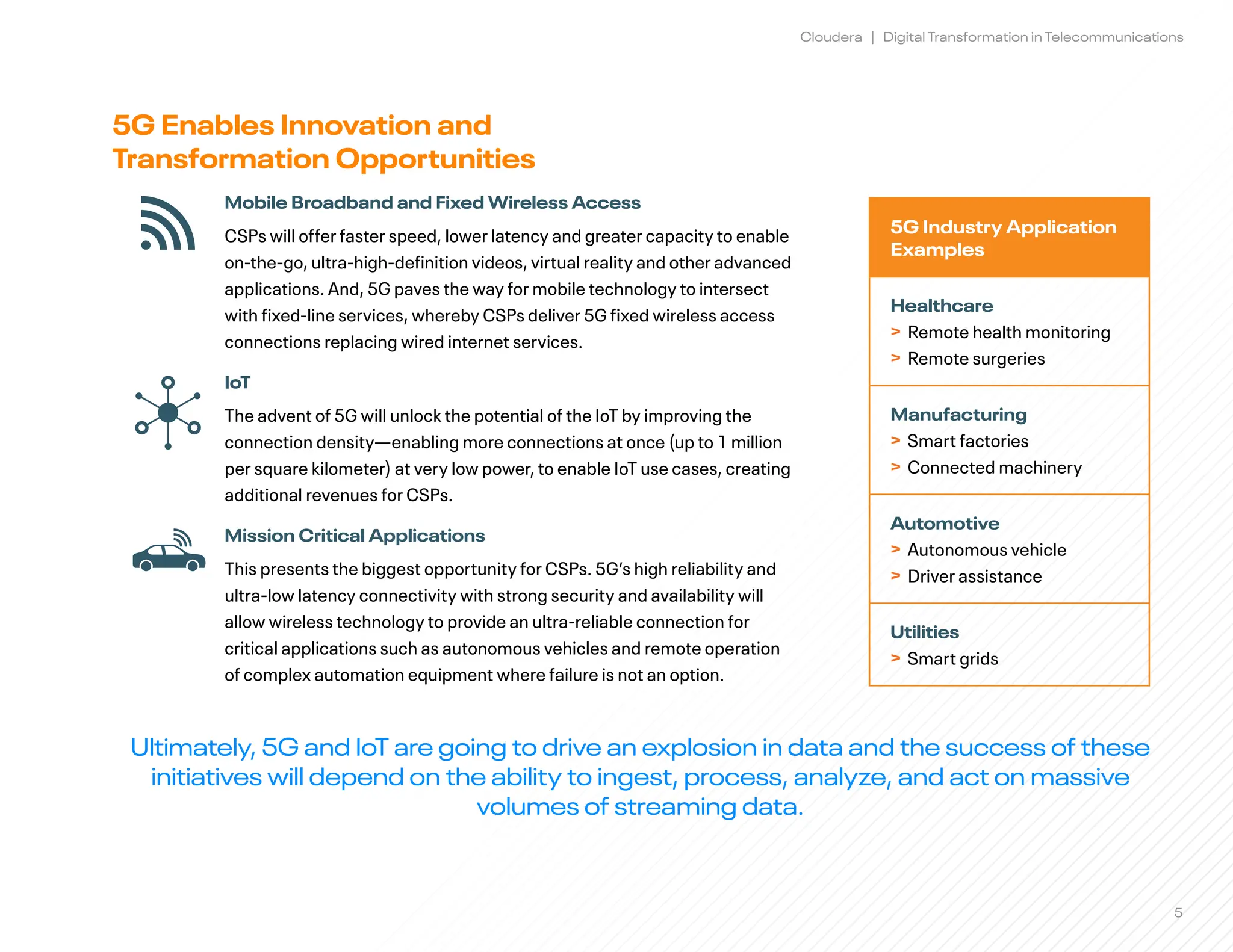 5
Cloudera | Digital Transformation in Telecommunications
5G Enables Innovation and 				
Transformation Opportunities
Mobile Broadband and Fixed Wireless Access
CSPs will offer faster speed, lower latency and greater capacity to enable
on-the-go, ultra-high-definition videos, virtual reality and other advanced
applications. And, 5G paves the way for mobile technology to intersect
with fixed-line services, whereby CSPs deliver 5G fixed wireless access
connections replacing wired internet services.
IoT
The advent of 5G will unlock the potential of the IoT by improving the
connection density—enabling more connections at once (up to 1 million
per square kilometer) at very low power, to enable IoT use cases, creating
additional revenues for CSPs.
Mission Critical Applications
This presents the biggest opportunity for CSPs. 5G’s high reliability and
ultra-low latency connectivity with strong security and availability will
allow wireless technology to provide an ultra-reliable connection for
critical applications such as autonomous vehicles and remote operation 		
of complex automation equipment where failure is not an option.
5G Industry Application
Examples
Healthcare
> Remote health monitoring
> Remote surgeries
Manufacturing
> Smart factories
> Connected machinery
Automotive
> Autonomous vehicle
> Driver assistance
Utilities
> Smart grids
Ultimately, 5G and IoT are going to drive an explosion in data and the success of these
initiatives will depend on the ability to ingest, process, analyze, and act on massive
volumes of streaming data.
 