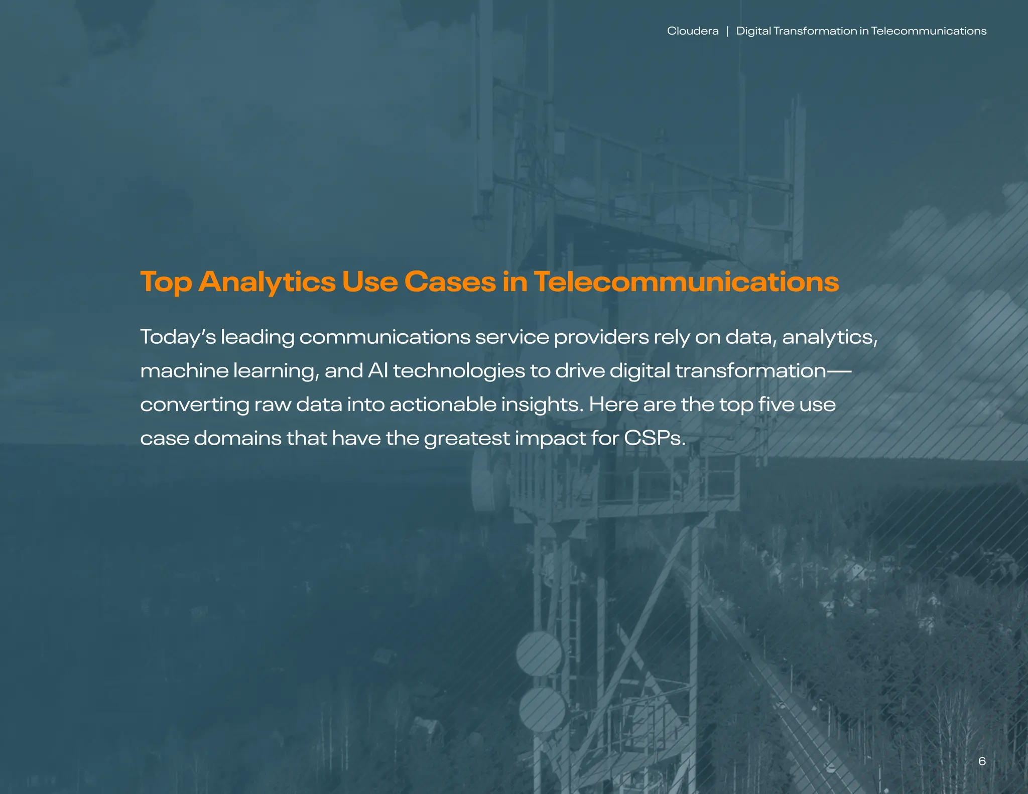 6
Cloudera | Digital Transformation in Telecommunications
Top Analytics Use Cases in Telecommunications
Today’s leading communications service providers rely on data, analytics,
machine learning, and AI technologies to drive digital transformation—
converting raw data into actionable insights. Here are the top five use
case domains that have the greatest impact for CSPs.
 