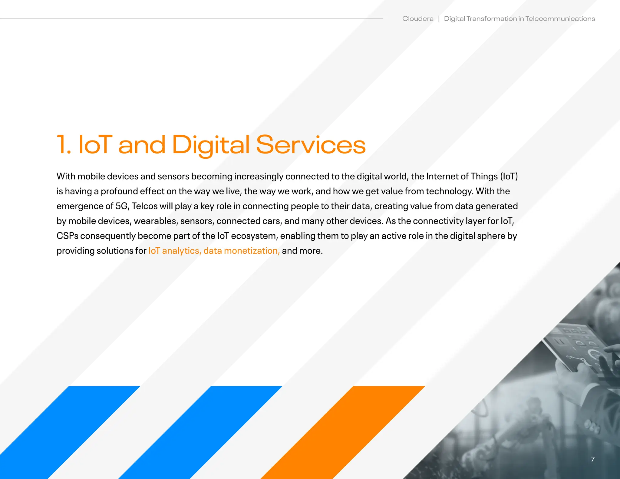7
Cloudera | Digital Transformation in Telecommunications
1. IoT and Digital Services
With mobile devices and sensors becoming increasingly connected to the digital world, the Internet of Things (IoT)
is having a profound effect on the way we live, the way we work, and how we get value from technology. With the
emergence of 5G, Telcos will play a key role in connecting people to their data, creating value from data generated
by mobile devices, wearables, sensors, connected cars, and many other devices. As the connectivity layer for IoT,
CSPs consequently become part of the IoT ecosystem, enabling them to play an active role in the digital sphere by
providing solutions for IoT analytics, data monetization, and more.
 