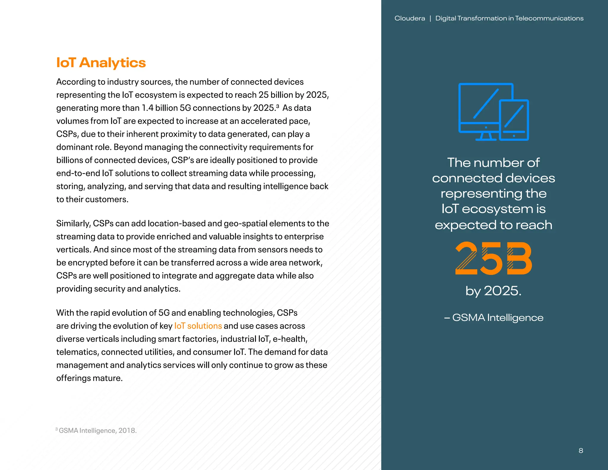 8
Cloudera | Digital Transformation in Telecommunications
IoT Analytics
According to industry sources, the number of connected devices
representing the IoT ecosystem is expected to reach 25 billion by 2025,
generating more than 1.4 billion 5G connections by 2025.3 As data
volumes from IoT are expected to increase at an accelerated pace,
CSPs, due to their inherent proximity to data generated, can play a
dominant role. Beyond managing the connectivity requirements for
billions of connected devices, CSP’s are ideally positioned to provide
end-to-end IoT solutions to collect streaming data while processing,
storing, analyzing, and serving that data and resulting intelligence back
to their customers.
Similarly, CSPs can add location-based and geo-spatial elements to the
streaming data to provide enriched and valuable insights to enterprise
verticals. And since most of the streaming data from sensors needs to
be encrypted before it can be transferred across a wide area network,
CSPs are well positioned to integrate and aggregate data while also
providing security and analytics.
With the rapid evolution of 5G and enabling technologies, CSPs
are driving the evolution of key IoT solutions and use cases across
diverse verticals including smart factories, industrial IoT, e-health,
telematics, connected utilities, and consumer IoT. The demand for data
management and analytics services will only continue to grow as these
offerings mature.
3
GSMA Intelligence, 2018.
The number of
connected devices
representing the
IoT ecosystem is
expected to reach
25B
by 2025.
– GSMA Intelligence
 