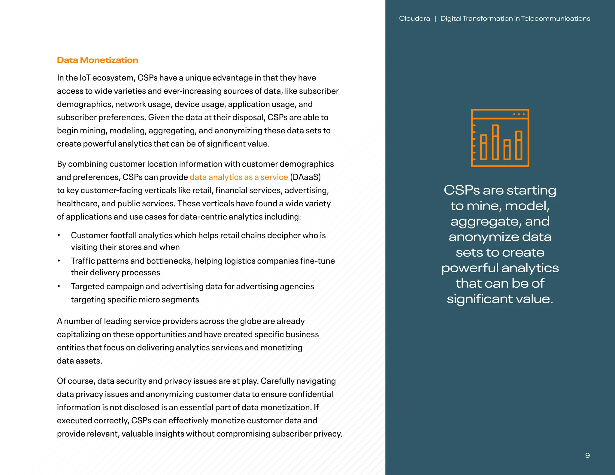 9
Cloudera | Digital Transformation in Telecommunications
CSPs are starting
to mine, model,
aggregate, and
anonymize data
sets to create
powerful analytics
that can be of
significant value.
Data Monetization
In the IoT ecosystem, CSPs have a unique advantage in that they have
access to wide varieties and ever-increasing sources of data, like subscriber
demographics, network usage, device usage, application usage, and
subscriber preferences. Given the data at their disposal, CSPs are able to
begin mining, modeling, aggregating, and anonymizing these data sets to
create powerful analytics that can be of significant value.
By combining customer location information with customer demographics
and preferences, CSPs can provide data analytics as a service (DAaaS)
to key customer-facing verticals like retail, financial services, advertising,
healthcare, and public services. These verticals have found a wide variety
of applications and use cases for data-centric analytics including:
• Customer footfall analytics which helps retail chains decipher who is
visiting their stores and when
• Traffic patterns and bottlenecks, helping logistics companies fine-tune
their delivery processes
• Targeted campaign and advertising data for advertising agencies
targeting specific micro segments
A number of leading service providers across the globe are already
capitalizing on these opportunities and have created specific business
entities that focus on delivering analytics services and monetizing
data assets.
Of course, data security and privacy issues are at play. Carefully navigating
data privacy issues and anonymizing customer data to ensure confidential
information is not disclosed is an essential part of data monetization. If
executed correctly, CSPs can effectively monetize customer data and
provide relevant, valuable insights without compromising subscriber privacy.
 