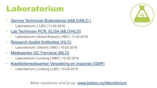Laboratorium
• Service Technician Buitendienst (kMLO/MLO )
• Laboratorium | | LBO | 11-02-2016
• Lab Technician PCR, ELISA (MLO/HLO)
• Laboratorium | Noord-Brabant | HBO | 11-02-2016
• Research Analist Antibodies (HLO)
• Laboratorium | Utrecht | HBO | 10-02-2016
• Medewerker QC Farmacie (MLO)
• Laboratorium | Limburg | MBO | 10-02-2016
• Kwaliteitsmedewerker Verpakking en Inspectie (GMP)
• Laboratorium | Limburg | LBO | 10-02-2016
Meer vacatures vind je op: www.balans.nu/laboratorium
 