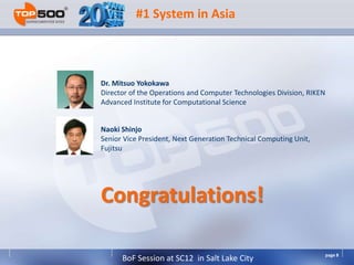 #1 System in Asia



Dr. Mitsuo Yokokawa
Director of the Operations and Computer Technologies Division, RIKEN
Advanced Institute for Computational Science


Naoki Shinjo
Senior Vice President, Next Generation Technical Computing Unit,
Fujitsu




Congratulations!

                                                                       page 8
      BoF Session at SC12 in Salt Lake City
 