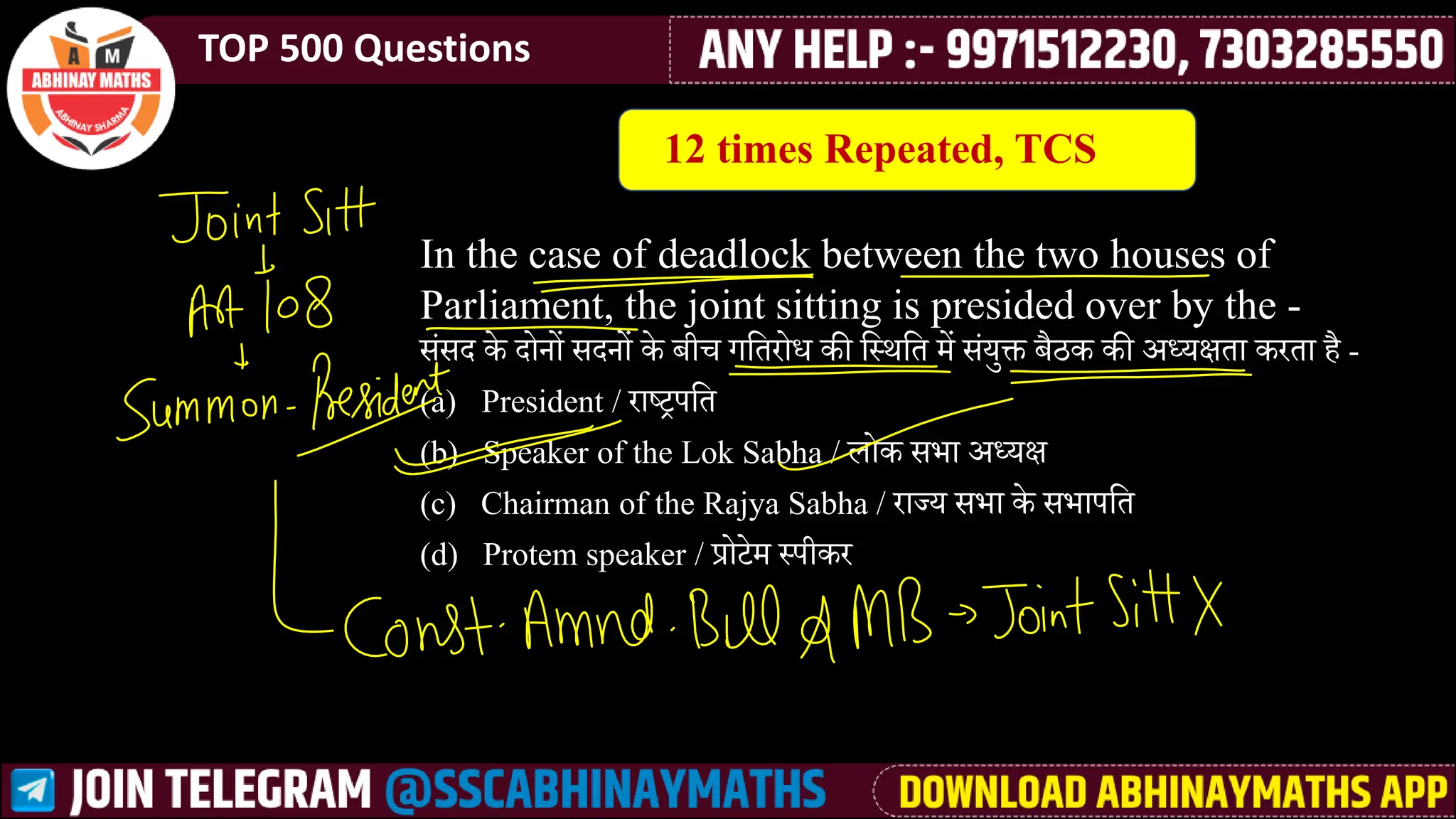 TOP 500 Questions
In the case of deadlock between the two houses of
Parliament, the joint sitting is presided over by the -
ीसीा के ाोनों ीानों के बीच गलतरोध की ल्थलत मेें ीसयुक्त बनक की अध्यक्षता करता ै -
(a) President / राष्ट्रपलत
(b) Speaker of the Lok Sabha / िोक ीभा अध्यक्ष
(c) Chairman of the Rajya Sabha / राज्य ीभा के ीभापलत
(d) Protem speaker / प्रोटेमे ्पीकर
12 times Repeated, TCS
 
