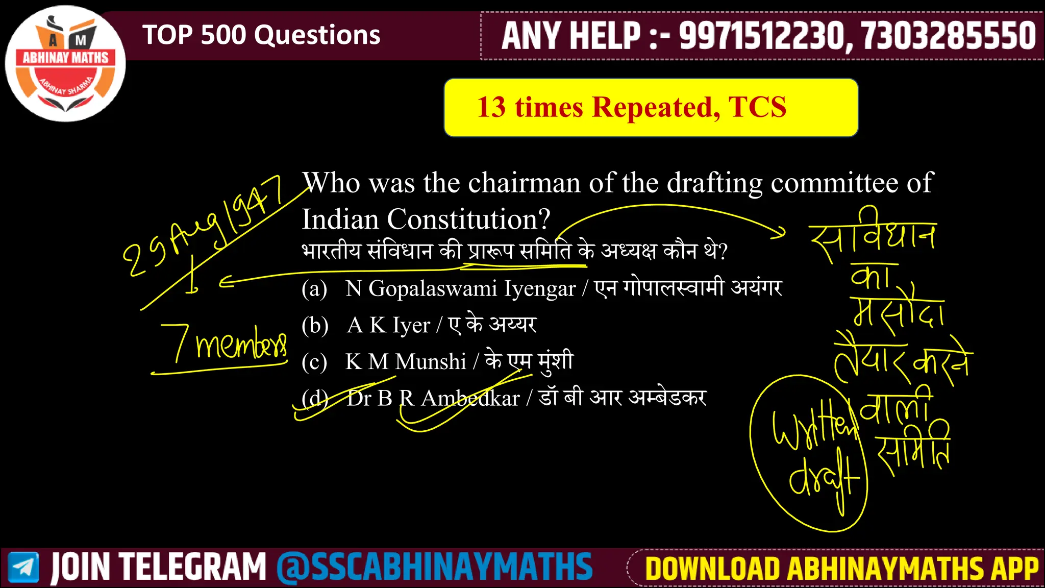 TOP 500 Questions
Who was the chairman of the drafting committee of
Indian Constitution?
भारतीय ीसलर्वधान की प्रारूप ीलमेलत के अध्यक्ष कौन थे?
(a) N Gopalaswami Iyengar / एन गोपाि्र्वामेी अयसगर
(b) A K Iyer / ए के अय्यर
(c) K M Munshi / के एमे मेुसर्ी
(d) Dr B R Ambedkar / डॉ बी आर अ्बेडकर
13 times Repeated, TCS
 