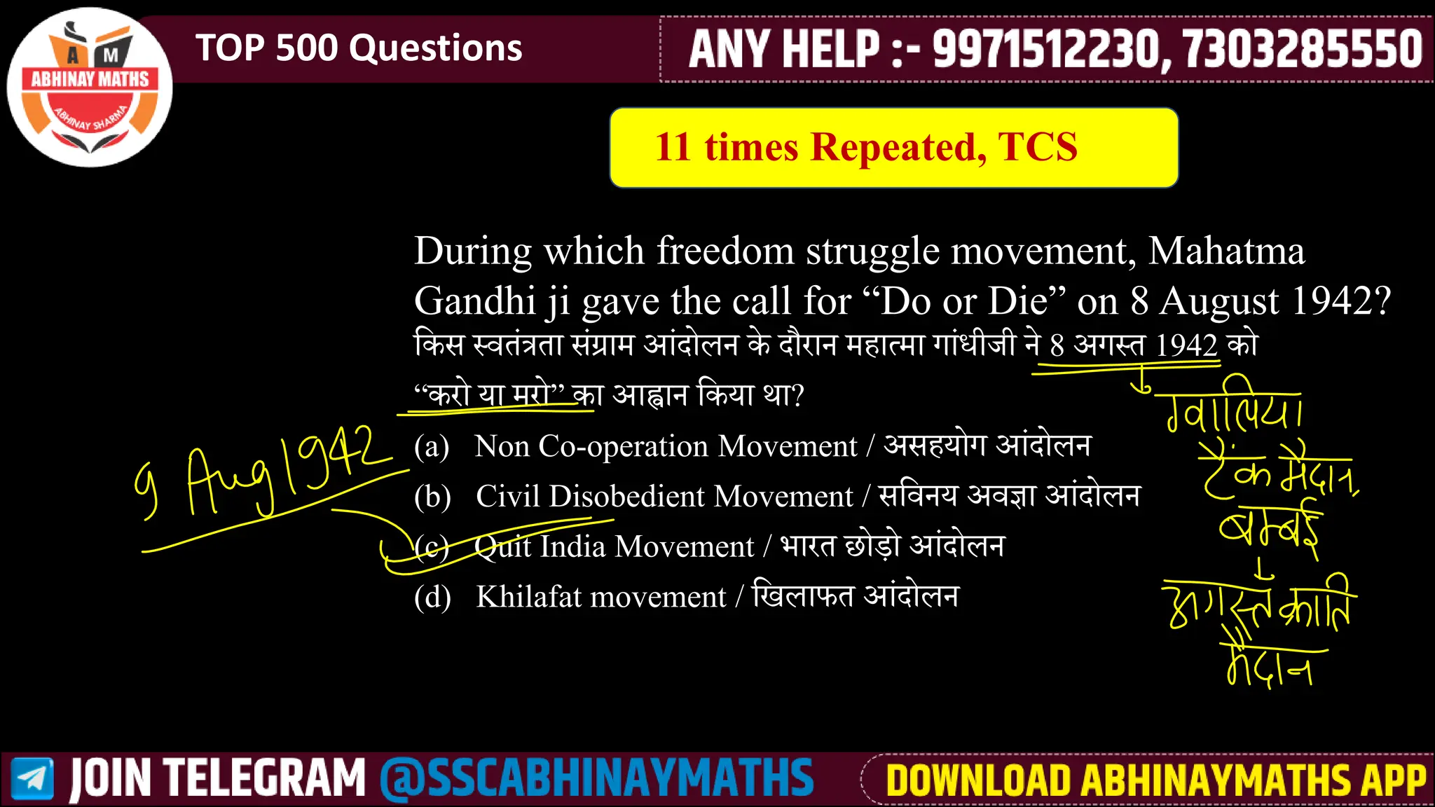 TOP 500 Questions
During which freedom struggle movement, Mahatma
Gandhi ji gave the call for “Do or Die” on 8 August 1942?
लकी ्र्वतस्र ता ीसग्रामे आसाोिन के ाौरान मेैात्मेा गासधीजी ने 8 अग्त 1942 को
“करो या मेरो” का आह्वान लकया था?
(a) Non Co-operation Movement / अीैयोग आसाोिन
(b) Civil Disobedient Movement / ीलर्वनय अर्वज्ञा आसाोिन
(c) Quit India Movement / भारत छो़े ो आसाोिन
(d) Khilafat movement / लखिाफत आसाोिन
11 times Repeated, TCS
 