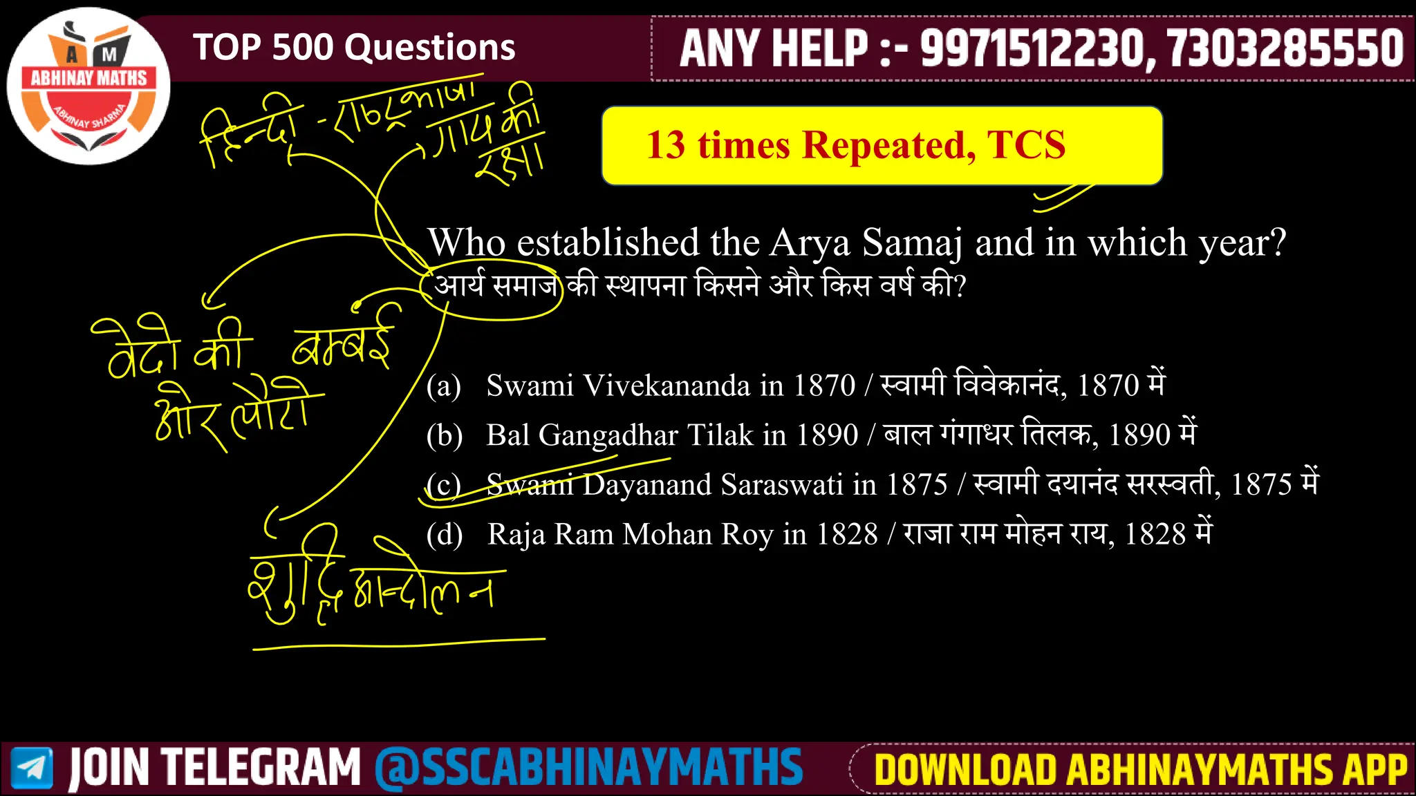 TOP 500 Questions
Who established the Arya Samaj and in which year?
आयश ीमेाज की ्थापना लकीने और लकी र्वर्श की?
(a) Swami Vivekananda in 1870 / ्र्वामेी लर्वर्वेकानसा, 1870 मेें
(b) Bal Gangadhar Tilak in 1890 / बाि गसगाधर लतिक, 1890 मेें
(c) Swami Dayanand Saraswati in 1875 / ्र्वामेी ायानसा ीर्र्वती, 1875 मेें
(d) Raja Ram Mohan Roy in 1828 / राजा रामे मेोैन राय, 1828 मेें
13 times Repeated, TCS
 