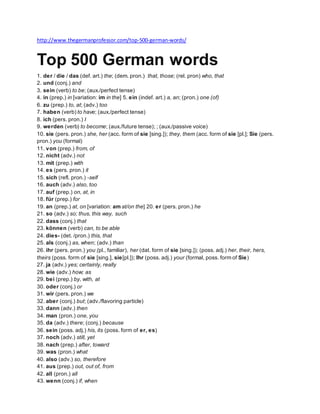 http://www.thegermanprofessor.com/top-500-german-words/
Top 500 German words
1. der / die / das (def. art.) the; (dem. pron.) that, those; (rel. pron) who, that
2. und (conj.) and
3. sein (verb) to be; (aux./perfect tense)
4. in (prep.) in [variation: im in the] 5. ein (indef. art.) a, an; (pron.) one (of)
6. zu (prep.) to, at; (adv.) too
7. haben (verb) to have; (aux./perfect tense)
8. ich (pers. pron.) I
9. werden (verb) to become; (aux./future tense); ; (aux./passive voice)
10. sie (pers. pron.) she, her (acc. form of sie [sing.]); they, them (acc. form of sie [pl.]; Sie (pers.
pron.) you (formal)
11. von (prep.) from, of
12. nicht (adv.) not
13. mit (prep.) with
14. es (pers. pron.) it
15. sich (refl. pron.) -self
16. auch (adv.) also, too
17. auf (prep.) on, at, in
18. für (prep.) for
19. an (prep.) at, on [variation: am at/on the] 20. er (pers. pron.) he
21. so (adv.) so; thus, this way, such
22. dass (conj.) that
23. können (verb) can, to be able
24. dies- (det. /pron.) this, that
25. als (conj.) as, when; (adv.) than
26. ihr (pers. pron.) you (pl., familiar), her (dat. form of sie [sing.]); (poss. adj.) her, their, hers,
theirs (poss. form of sie [sing.], sie[pl.]); Ihr (poss. adj.) your (formal, poss. form of Sie)
27. ja (adv.) yes; certainly, really
28. wie (adv.) how; as
29. bei (prep.) by, with, at
30. oder (conj.) or
31. wir (pers. pron.) we
32. aber (conj.) but; (adv./flavoring particle)
33. dann (adv.) then
34. man (pron.) one, you
35. da (adv.) there; (conj.) because
36. sein (poss. adj.) his, its (poss. form of er, es)
37. noch (adv.) still, yet
38. nach (prep.) after, toward
39. was (pron.) what
40. also (adv.) so, therefore
41. aus (prep.) out, out of, from
42. all (pron.) all
43. wenn (conj.) if, when
 