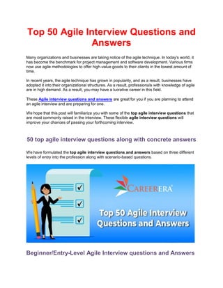 Top 50 Agile Interview Questions and
Answers
Many organizations and businesses are taking notice of the agile technique. In today's world, it
has become the benchmark for project management and software development. Various firms
now use agile methodologies to offer high-value goods to their clients in the lowest amount of
time.
In recent years, the agile technique has grown in popularity, and as a result, businesses have
adopted it into their organizational structures. As a result, professionals with knowledge of agile
are in high demand. As a result, you may have a lucrative career in this field.
These Agile interview questions and answers are great for you if you are planning to attend
an agile interview and are preparing for one.
We hope that this post will familiarize you with some of the top agile interview questions that
are most commonly raised in the interview. These flexible agile interview questions will
improve your chances of passing your forthcoming interview.
50 top agile interview questions along with concrete answers
We have formulated the top agile interview questions and answers based on three different
levels of entry into the profession along with scenario-based questions.
Beginner/Entry-Level Agile Interview questions and Answers
 