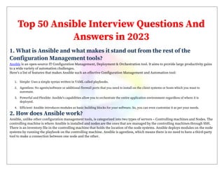 Top 50 Ansible Interview Questions And
Answers in 2023
1. What is Ansible and what makes it stand out from the rest of the
Configuration Management tools?
Ansible is an open-source IT Configuration Management, Deployment & Orchestration tool. It aims to provide large productivity gains
to a wide variety of automation challenges.
Here’s a list of features that makes Ansible such an effective Configuration Management and Automation tool:
1. Simple: Uses a simple syntax written in YAML called playbooks.
2. Agentless: No agents/software or additional firewall ports that you need to install on the client systems or hosts which you want to
automate.
3. Powerful and Flexible: Ansible’s capabilities allow you to orchestrate the entire application environment regardless of where it is
deployed.
4. Efficient: Ansible introduces modules as basic building blocks for your software. So, you can even customize it as per your needs.
2. How does Ansible work?
Ansible, unlike other configuration management tools, is categorized into two types of servers – Controlling machines and Nodes. The
controlling machine is where Ansible is installed and nodes are the ones that are managed by the controlling machines through SSH.
There is an inventory file in the controlling machine that holds the location of the node systems. Ansible deploys modules on the node
systems by running the playbook on the controlling machine. Ansible is agentless, which means there is no need to have a third-party
tool to make a connection between one node and the other.
 
