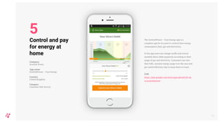 The ScottishPower - Your Energy app is a
complete app for its users to control their energy
consumption (fuel, gas and electricity).
In the app users can change tariffs and control
monthly direct debit payments according to their
usage of gas and electricity. Customers can view
their bills, monitor energy usage over the year and
get useful efficiency tips to keep them on track.
Link
https://play.google.com/store/apps/details?id=uk.
co.scottishpower
10
Control and pay
for energy at
home
Company
Scottish Power
App name
ScottishPower - Your Energy
Country
United Kingdom
Category
Customer Self-Service
5
 