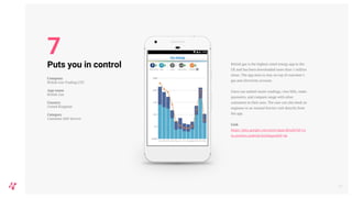 British gas is the highest rated energy app in the
UK and has been downloaded more than 1 million
times. The app aims to stay on top of customer’s
gas and electricity account.
Users can submit meter readings, view bills, make
payments, and compare usage with other
customers in their area. The user can also book an
engineer or an Annual Service visit directly from
the app.
Link
https://play.google.com/store/apps/details?id=co
m.centrica.android.britishgas&hl=da
12
Puts you in control
Company
British Gas Trading LTD
App name
British Gas
Country
United Kingdom
Category
Customer Self-Service
7
 