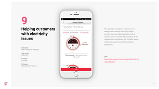 This app helps customers in various areas to
manage their contracts (electricity and gas
services). Users can submit readings, receive
invoices and see historical documentation. If the
customer runs out of power, the “no light" button
will set the customer up with the technical
support line.
Link
https://play.google.com/store/apps/details?id=wit
.edp.edpmobile
14
Helping customers
with electricity
issues
Company
EDP Energias de Portugal
App name
edponline
Country
Portugal
Category
Customer Self-Service
9
 