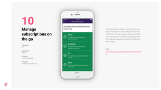 If customers have a problem with their BT service,
they can check the real-time status of BT services
in their area. The app includes useful tools to help
users optimise their broadband, including testing
BT broadband speed and restarting their BT Home
Hub remotely.
Link
https://itunes.apple.com/gb/app/my-bt/id9796186
72
15
Manage
subscriptions on
the go
Company
BT
App name
My BT
Country
United Kingdom
Category
Customer Self-Service
10
 