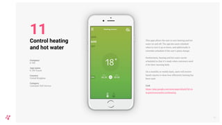 This apps allows the user to turn heating and hot
water on and off. The app lets users schedule
when to turn it up or down, and additionally it
overrides schedules if the user’s plans change.
Furthermore, heating and hot water can be
scheduled so that it’s ready when customers need
it for their morning bath.
On a monthly or weekly basis, users will receive
handy reports to show how efficiently heating has
been used.
Link
https://play.google.com/store/apps/details?id=co
m.greenwavereality.eonheating
16
Control heating
and hot water
Company
E-ON
App name
E-ON Touch
Country
United Kingdom
Category
Customer Self-Service
11
 
