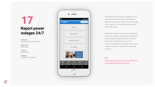 This app allows First Energy’s customers to view
and pay their utility bills, review their electric
usage and see payment history. They can also sign
up for paperless, electronic billing through the
Mobile eBill service.
The app also features a quick and easy process to
report power outages, and provides a snapshot of
current outages on the FirstEnergy 24/7 Power
Center map. Additionally, users can stay
connected through one-touch phone access to the
company’s call center and links to social media
accounts.
Link
https://play.google.com/store/apps/details?id=co
m.firstenergycorp.customerservicefe
21
Report power
outages 24/7
Company
FirstEnergy Service Company
App name
First Energy
Country
United States
Category
Customer Self-Service
17
 