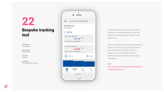 This app provides a wide array of functions for
customers, including being able to locate the
nearest EDF store and compare different EDF
energy deals.
There is a dashboard which displays the status of
the user’s account. The app also tracks energy
consumption using ‘e.quilibre tracking’ - a
bespoke online tool developed by EDF for
customers to analyse their electricity and gas
consumption.
Link
https://play.google.com/store/apps/details?id=co
m.edf.edfetmoi&hl=en
26
Bespoke tracking
tool
Company
Groupe EDF
App name
EDF & MOI
Country
France
Category
Customer Self-Service
22
 
