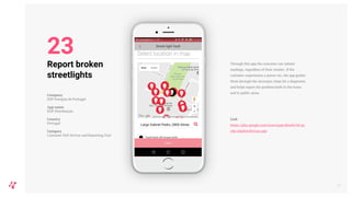 Through this app the customer can submit
readings, regardless of their retailer. If the
customer experiences a power cut, the app guides
them through the necessary steps for a diagnostic
and helps report the problem both in the home
and in public areas.
Link
https://play.google.com/store/apps/details?id=pt.
edp.edpdistribuicao.app
27
Report broken
streetlights
Company
EDP Energias de Portugal
App name
EDP Distribuição
Country
Portugal
Category
Customer Self-Service and Reporting Tool
23
 