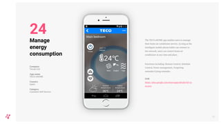 The TECO eHOME app enables users to manage
their home air conditioner service. As long as the
intelligent mobile phone/tablet can connect to
the network, users can control home air
conditioner at any time and place.
Functions including: Remote Control, Schedule
Control, Power management, Forgetting
reminder/Caring reminder.
Link
https://play.google.com/store/apps/details?id=co
m.teco
28
Manage
energy
consumption
Company
Tecom Ltd
App name
TECO eHOME
Country
Japan
Category
Customer Self-Service
24
 