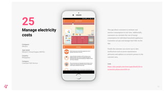 This app allows customers to estimate and
monitor consumption in real-time. Additionally,
customers can calculate the cost of energy
consumption for individual household appliances.
Customers can pay and manage their bills via the
app.
Finally the customer can receive up-to-date
notifications such as power maintenance
advisories and updates on exclusive promos in the
customer area.
Link
https://play.google.com/store/apps/details?id=co
m.meralco.phone.move&hl=en
29
Manage electricity
costs
Company
Meralco
App name
MeralcO Virtual Engine (MOVE)
Country
Philippines
Category
Customer Self-Service
25
 